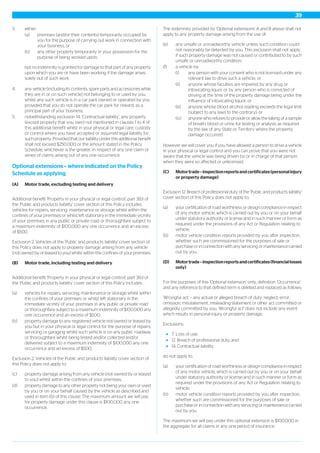 3. either:
(a) premises (and/or their contents) temporarily occupied by
you for the purpose of carrying out work in connection with
your business, or
(b) any other property temporarily in your possession for the
purpose of being worked upon;
but no indemnity is granted for damage to that part of any property
upon which you are or have been working if the damage arises
solely out of such work.
4. any vehicle (including its contents, spare parts and accessories while
they are in or on such vehicle) not belonging to or used by you,
whilst any such vehicle is in a car park owned or operated by you
provided that you do not operate the car park for reward, as a
principal part of your business;
5. notwithstanding exclusion 14. ‘Contractual liability’, any property
(except property that you own) not mentioned in clauses 1 to 4 of
this additional benefit whilst in your physical or legal care, custody
or control where you have accepted or assumed legal liability for
such property. Provided that our liability under this additional benefit
shall not exceed $250,000 or the amount stated in the Policy
Schedule, whichever is the greater, in respect of any one claim or
series of claims arising out of any one occurrence.
Optional extensions – where indicated on the Policy
Schedule as applying
(A) Motor trade, excluding testing and delivery
Additional benefit 'Property in your physical or legal control', part 3(b) of
the 'Public and products liability' cover section of this Policy includes
vehicles for repairs, servicing, maintenance or storage whilst within the
confines of your premises or whilst left stationary in the immediate vicinity
of your premises in any public or private road or thoroughfare subject to
a maximum indemnity of $100,000 any one occurrence and an excess
of $500.
Exclusion 2. Vehicles of the 'Public and products liability' cover section of
this Policy does not apply to property damage arising from any vehicle
(not owned by or leased to you) whilst within the confines of your premises.
(B) Motor trade, including testing and delivery
Additional benefit 'Property in your physical or legal control', part 3(b) of
the 'Public and products liability' cover section of this Policy includes:
(a) vehicles for repairs, servicing, maintenance or storage whilst within
the confines of your premises or whilst left stationary in the
immediate vicinity of your premises in any public or private road
or thoroughfare subject to a maximum indemnity of $100,000 any
one occurrence and an excess of $500;
(b) property damage to any registered vehicle not owned or leased by
you but in your physical or legal control for the purpose of repairs,
servicing or garaging whilst such vehicle is on any public roadway
or thoroughfare whilst being tested and/or collected and/or
delivered subject to a maximum indemnity of $100,000 any one
occurrence and an excess of $500.
Exclusion 2. Vehicles of the Public and products liability cover section of
this Policy does not apply to:
(c) property damage arising from any vehicle (not owned by or leased
to you) whilst within the confines of your premises;
(d) property damage to any other property not being your own or used
by you or on your behalf caused by the vehicle as described and
used in item (b) of this clause. The maximum amount we will pay
for property damage under this clause is $100,000 any one
occurrence.
The indemnity provided by 'Optional extensions' A and B above shall not
apply to any property damage arising from the use of:
(e) any unsafe or unroadworthy vehicle unless such condition could
not reasonably be detected by you. This exclusion shall not apply
if such property damage was not caused or contributed to by such
unsafe or unroadworthy condition;
(f) a vehicle by:
(i) any person with your consent who is not licensed under any
relevant law to drive such a vehicle; or
(ii) anyone whose faculties are impaired by any drug or
intoxicating liquor or by any person who is convicted of
driving at the time of the property damage being under the
influence of intoxicating liquor; or
(iii) anyone whose blood alcohol reading exceeds the legal limit
(subject to any laws to the contrary); or
(iv) anyone who refuses to provide or allow the taking of a sample
of breath, blood or urine for testing or analysis as required
by the law of any State or Territory where the property
damage occurred.
However we will cover you if you have allowed a person to drive a vehicle
in your physical or legal control and you can prove that you were not
aware that the vehicle was being driven by or in charge of that person
when they were so affected or unlicensed.
(C) Motortrade–inspectionreportsandcertificates(personalinjury
or property damage)
Exclusion 12. Breach of professional duty of the 'Public and products liability'
cover section of this Policy does not apply to:
(a) your certification of road worthiness or design compliance in respect
of any motor vehicle, which is carried out by you or on your behalf
under statutory authority or license and in such manner or form as
required under the provisions of any Act or Regulation relating to
vehicle;
(b) motor vehicle condition reports provided by you after inspection,
whether such are commissioned for the purposes of sale or
purchase or in connection with any servicing or maintenance carried
out by you.
(D) Motortrade–inspectionreportsandcertificates(financiallosses
only)
For the purposes of this 'Optional extension' only, definition ‘Occurrence’
and any reference to that defined term is deleted and replaced as follows:
‘Wrongful act’ – any actual or alleged breach of duty, neglect, error,
omission, misstatement, misleading statement or other act committed or
allegedly committed by you. ‘Wrongful act’ does not include any event
which results in personal injury or property damage.
Exclusions:
7. Loss of use;
12. Breach of professional duty; and
14. Contractual liability,
do not apply to:
(a) your certification of road worthiness or design compliance in respect
of any motor vehicle, which is carried out by you or on your behalf
under statutory authority or license and in such manner or form as
required under the provisions of any Act or Regulation relating to
vehicle;
(b) motor vehicle condition reports provided by you after inspection,
whether such are commissioned for the purposes of sale or
purchase or in connection with any servicing or maintenance carried
out by you.
The maximum we will pay under this optional extension is $100,000 in
the aggregate for all claims in any one period of insurance.
39
 