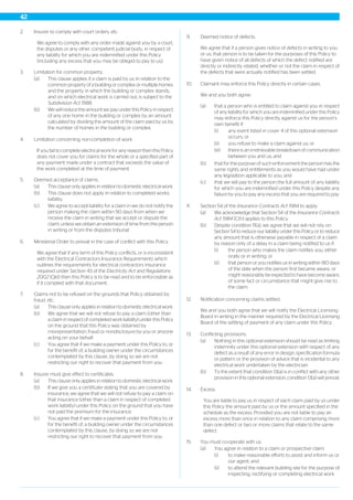 2. Insurer to comply with court orders, etc.
We agree to comply with any order made against you by a court,
the disputes or any other competent judicial body, in respect of
any liability for which you are indemnified under this Policy
(including any excess that you may be obliged to pay to us).
3. Limitation for common property.
(a) This clause applies if a claim is paid by us in relation to the
common property of a building or complex or multiple homes
and the property in which the building or complex stands,
and on which electrical work is carried out, is subject to the
Subdivision Act 1988.
(b) We will reduce the amount we pay under this Policy in respect
of any one home in the building or complex by an amount
calculated by dividing the amount of the claim paid by us by
the number of homes in the building or complex.
4. Limitation concerning non-completion of work.
If you fail to complete electrical work for any reason then this Policy
does not cover you for claims for the whole or a specified part of
any payment made under a contract that exceeds the value of
the work completed at the time of payment.
5. Deemed acceptance of claims.
(a) This clause only applies in relation to domestic electrical work.
(b) This clause does not apply in relation to completed works
liability.
(c) We agree to accept liability for a claim in we do not notify the
person making the claim within 90 days from when we
receive the claim in writing that we accept or dispute the
claim, unless we obtain an extension of time from the person
in writing or from the disputes tribunal.
6. Ministerial Order to prevail in the case of conflict with this Policy.
We agree that if any term of this Policy conflicts, or is inconsistent
with the Electrical Contractors Insurance Requirements which
outlines the requirements for electrical contractors insurance
required under Section 43 of the Electricity Act and Regulations
2002 (Qld) then this Policy is to be read and to be enforceable as
if it complied with that document.
7. Claims not to be refused on the grounds that Policy obtained by
fraud, etc.
(a) This clause only applies in relation to domestic electrical work.
(b) We agree that we will not refuse to pay a claim (other than
a claim in respect of completed work liability) under this Policy
on the ground that this Policy was obtained by
misrepresentation, fraud or nondisclosure by you or anyone
acting on your behalf.
(c) You agree that if we make a payment under this Policy to, or
for the benefit of, a building owner under the circumstances
contemplated by this clause, by doing so we are not
restricting our right to recover that payment from you.
8. Insurer must give effect to certificates.
(a) This clause only applies in relation to domestic electrical work.
(b) If we give you a certificate stating that you are covered by
insurance, we agree that we will not refuse to pay a claim on
that insurance (other than a claim in respect of completed
work liability) under this Policy on the ground that you have
not paid the premium for the insurance.
(c) You agree that if we make a payment under this Policy to, or
for the benefit of, a building owner under the circumstances
contemplated by this clause, by doing so we are not
restricting our right to recover that payment from you.
9. Deemed notice of defects.
We agree that if a person gives notice of defects in writing to you
or us, that person is to be taken for the purposes of this Policy to
have given notice of all defects of which the defect notified are
directly or indirectly related, whether or not the claim in respect of
the defects that were actually notified has been settled.
10. Claimant may enforce this Policy directly in certain cases.
We and you both agree:
(a) that a person who is entitled to claim against you in respect
of any liability for which you are indemnified under this Policy
may enforce this Policy directly against us for the person’s
own benefit if:
(i) any event listed in cover 4 of this optional extension
occurs; or
(ii) you refuse to make a claim against us; or
(iii) there is an irretrievable breakdown of communication
between you and us; and
(b) that for the purpose of such enforcement the person has the
same rights and entitlements as you would have had under
any legislation applicable to you; and
(c) that we will pay to the person the full amount of any liability
for which you are indemnified under this Policy despite any
failure by you to pay any excess that you are required to pay.
11. Section 54 of the Insurance Contracts Act 1984 to apply.
(a) We acknowledge that Section 54 of the Insurance Contracts
Act 1984 (Cth) applies to this Policy.
(b) Despite condition 11(a), we agree that we will not rely on
Section 54 to reduce our liability under this Policy or to reduce
any amount that is otherwise payable in respect of a claim
by reason only of a delay in a claim being notified to us if:
(i) the person who makes the claim notifies you, either
orally or in writing; or
(ii) that person or you notifies us in writing within 180 days
of the date when the person first became aware, or
might reasonably be expected to have become aware,
of some fact or circumstance that might give rise to
the claim.
12. Notification concerning claims settled.
We and you both agree that we will notify the Electrical Licensing
Board in writing in the manner required by the Electrical Licensing
Board of the settling of payment of any claim under this Policy.
13. Conflicting provisions.
(a) Nothing in this optional extension should be read as limiting
indemnity under this optional extension with respect of any
defect as a result of any error in design, specification formula
or pattern or the provision of advice that is incidental to any
electrical work undertaken by the electrician.
(b) To the extent that condition 13(a) is in conflict with any other
provision in this optional extension, condition 13(a) will prevail.
14. Excess.
You are liable to pay us in respect of each claim paid by us under
this Policy the amount paid by us or the amount specified in the
schedule as the excess. Provided you are not liable to pay an
excess more than once in relation to any claim comprising more
than one defect or two or more claims that relate to the same
defect.
15. You must co-operate with us.
(a) You agree in relation to a claim or prospective claim:
(i) to make reasonable efforts to assist and inform us or
our agent; and
(ii) to attend the relevant building site for the purpose of
inspecting, rectifying or completing electrical work
42
 
