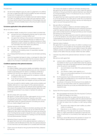 Provided that:
(a) we will not be obliged to pay any claim or judgement or to defend
any claim or legal action after the limit of liability has been exhausted
by payment of judgements or settlements;
(b) if a payment exceeding the limit of liability has to be made to dispose
of a claim, our liability to pay any legal costs and expenses under
this clause will be limited to that proportion of those legal costs and
expenses as the limit of liability bears to the amount paid to dispose
of the claim.
Exclusions applicable to this optional extension
We do not cover you for:
1. any defects liability resulting from a product defect provided that:
(a) we bear the onus of establishing that the claim (or part of the
claim) is based on a product defect, and
(b) we agree that nothing in this exclusion removes the cover
given to you by this optional extension in relation to you
supplying or using an appliance, material, substance or other
thing that you were unaware was defective or that you should
not reasonably have been aware was defective,
2. any loss, injury or damage resulting from:
(a) fair wear, tear or depreciation of plumbing work, or
(b) a failure buy the building owner to reasonably maintain
plumbing work,
3. any consequential financial loss in relation to non-domestic plumbing
work,
4. claims for liquidated damages for delay, or damages for delay, that
may arise under a contract provided that this exclusion does not
apply to any increase in rectification costs caused by the delay.
Conditions applying to this optional extension
1. Period of cover.
For defects liability, trade practices liability and liabilities referred to
in cover clause 3 of this optional extension,you are only covered in
respect of plumbing work for which a compliance certificate is
required from the time you agree to carry out that work until:
(a) six (6) years after you last issued the compliance certificate
in relation to that work, or
(b) if you did not issue a compliance certificate in relation to the
work, six (6) years after you stopped carrying out that work.
The cover provided for defects liability, trade practices liability and
liabilities referred to in cover clause 3 of this optional extension
continues to apply throughout the relevant period specified in this
clause even if you cease to be a licensed plumber before the end
of that period and even if you cease to maintain this optional
extension.
2. We will comply with court orders.
We agree to comply with any order made against you by a court,
the Victorian Civil and Administrative Tribunal or any other
competent judicial body, in respect of any liability for which you are
indemnified under this optional extension, (including any excess
that you maybe obliged to pay to us).
3. Deemed acceptance of claims.
This clause only applies in relation to domestic plumbing work. We
agree to accept liability for a claim if we do not notify the person
making the claim within ninety (90) days from when we receive the
claim in writing that we accept or dispute the claim, unless we obtain
an extension of time from the person in writing or from the Victorian
Civil and Administrative Tribunal.
4. Ministerial Order to prevail in the case of conflict.
We agree that if any term of this optional extension conflicts,or is
inconsistent, with the Ministerial Order, then this optional extension
is to be read and to be enforceable as if it complied with that Order.
5. Claims not to be refused on the grounds that the Policy obtained
by fraud, etc.
This clause only applies in relation to domestic plumbing work.
We agree that we will not refuse to pay a claim under this optional
extension on the ground that this optional extension was obtained
by misrepresentation, fraud or non-disclosure by you or anyone
acting on your behalf.
You agree that if we make a payment under this optional extension
to, or for the benefit of, any other person under the circumstances
contemplated by this clause, by doing so we are not restricting our
right to recover that payment from you.
6. We give effect to 'Certificates'.
This clause only applies in relation to domestic building work.
If we give you a 'Certificate' stating that you are covered by insurance
under this optional extension, we agree that we will not refuse to
pay a claim on that insurance on the ground that you have not paid
the premium for the insurance.
You agree that if we make a payment under this optional extension
to, or for the benefit of, any other person under the circumstances
contemplated by this clause, by doing so we are not restricting our
right to recover that payment from you.
7. Deemed notice of defects.
We agree that if a person gives notice of a defect in writing to you
or us, that person is to be taken for the purposes of this optional
extension to have given notice of every defect of which the defect
notified is directly or indirectly related, whether or not the claim in
respect of the defect that was actually notified has been settled.
8. Claimant may enforce this optional extension direction in certain
cases.
We and you both agree that:
(a) a person who is entitled to claim against you in respect of
any liability for which you are indemnified under this optional
extension may enforce this optional extension directly against
us for the person’s own benefit if:
(i) any event listed in Cover 3(b) of this optional extension
occurs; or
(ii) you refuse to make a claim against us; or
(iii) there is an irretrievable breakdown of communication
between you and us;
(b) for the purpose of such enforcement the person has the
same rights and entitlements as you would have had under
any legislation applicable to you,
(c) we will pay to the person the full amount of any liability for
which you are indemnified under this optional extension
despite any failure by you to pay any deductible that you are
required to pay.
9. Section 54 of the Insurance Contracts Act.
(a) We acknowledge that Section 54 of the Insurance Contracts
Act 1984 (Cth) applies to this Policy.
(b) Despite sub-clause 9(a), we agree that we will not rely on
Section 54 to reduce our liability under this optional extension
or to reduce any amount that is otherwise payable in respect
of a claim by reason only of a delay in a claim being notified
to us if:
(i) the person who makes the claim notifies you either
orally or in writing; or
(ii) that person or you notifies us in writing;
within 180 days of the date when the person first became
aware, or might reasonably be expected to have become
aware, of some fact or circumstance that might give rise to
a claim.
(c) Nothing in clause 9(b) restricts the operation of clause 1 of
the conditions applicable to this optional extension.
45
 
