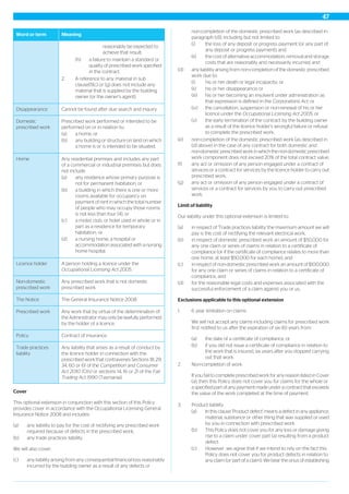 MeaningWord or term
reasonably be expected to
achieve that result;
(h) a failure to maintain a standard or
quality of prescribed work specified
in the contract.
2. A reference to any material in sub
clause(1)(c) or (g) does not include any
material that is supplied by the building
owner (or the owner‘s agent).
Cannot be found after due search and inquiry.Disappearance
Prescribed work performed or intended to be
performed on or in relation to:
Domestic
prescribed work
(a) a home, or
(b) any building or structure on land on which
a home is or is intended to be situated.
Any residential premises and includes any part
of a commercial or industrial premises but does
not include:
Home
(a) any residence whose primary purpose is
not for permanent habitation, or
(b) a building in which there is one or more
rooms available for occupancy on
payment of rent in which the total number
of people who may occupy those rooms
is not less than four (4), or
(c) a motel, club, or hotel used in whole or in
part as a residence for temporary
habitation, or
(d) a nursing home, a hospital or
accommodation associated with a nursing
home hospital.
A person holding a licence under the
Occupational Licensing Act 2005.
Licence holder
Any prescribed work that is not domestic
prescribed work.
Non-domestic
prescribed work
The General Insurance Notice 2008.The Notice
Any work that by virtue of the determination of
the Administrator may only be lawfully performed
by the holder of a licence.
Prescribed work
Contract of insurance.Policy
Any liability that arises as a result of conduct by
the licence holder in connection with the
Trade practices
liability
prescribed work that contravenes Sections 18, 29,
34, 60 or 61 of the Competition and Consumer
Act 2010 (Cth) or sections 14, 16 or 21 of the Fair
Trading Act 1990 (Tasmania).
Cover
This optional extension in conjunction with this section of this Policy
provides cover in accordance with the Occupational Licensing General
Insurance Notice 2008 and includes:
(a) any liability to pay for the cost of rectifying any prescribed work
required because of defects in the prescribed work,
(b) any trade practices liability.
We will also cover:
(c) any liability arising from any consequential financial loss reasonably
incurred by the building owner as a result of any defects or
non-completion of the domestic prescribed work (as described in
paragraph (d)), including but not limited to:
(i) the loss of any deposit or progress payment (or any part of
any deposit or progress payment); and
(ii) the cost of alternative accommodation, removal and storage
costs that are reasonably and necessarily incurred; and
(d) any liability arising from non-completion of the domestic prescribed
work due to:
(i) his or her death or legal incapacity; or
(ii) his or her disappearance; or
(iii) his or her becoming an insolvent under administration as
that expression is defined in the Corporations Act; or
(iv) the cancellation, suspension or non-renewal of his or her
licence under the Occupational Licensing Act 2005; or
(v) the early termination of the contract by the building owner
as a result of the licence holder’s wrongful failure or refusal
to complete the prescribed work;
(e) non-completion of the domestic prescribed work (as described in
(d) above) in the case of any contract for both domestic and
non-domestic prescribed work in which the non-domestic prescribed
work component does not exceed 20% of the total contract value,
(f) any act or omission of any person engaged under a contract of
services or a contract for services by the licence holder to carry out
prescribed work,
(g) any act or omission of any person engaged under a contract of
services or a contract for services by you to carry out prescribed
work.
Limit of liability
Our liability under this optional extension is limited to:
(a) in respect of 'Trade practices liability' the maximum amount we will
pay is the cost of rectifying the relevant electrical work,
(b) in respect of domestic prescribed work an amount of $50,000 for
any one claim or series of claims in relation to a certificate of
compliance (or if the certificate of compliance relates to more than
one home, at least $50,000 for each home), and
(c) in respect of non-domestic prescribed work an amount of $100,000
for any one claim or series of claims in relation to a certificate of
compliance, and
(d) for the reasonable legal costs and expenses associated with the
successful enforcement of a claim against you or us.
Exclusions applicable to this optional extension
1. 6 year limitation on claims
We will not accept any claims including claims for prescribed work
first notified to us after the expiration of six (6) years from:
(a) the date of a certificate of compliance, or
(b) if you did not issue a certificate of compliance in relation to
the work that is insured, six years after you stopped carrying
out that work.
2. Non-completion of work
If you fail to complete prescribed work for any reason listed in Cover
(a), then this Policy does not cover you for claims for the whole or
a specified part of any payment made under a contract that exceeds
the value of the work completed at the time of payment.
3. Product liability
(a) In this clause ‘Product defect’ means a defect in any appliance,
material, substance or other thing that was supplied or used
by you in connection with prescribed work.
(b) This Policy does not cover you for any loss or damage giving
rise to a claim under cover part (a) resulting from a product
defect.
(c) However, we agree that if we intend to rely on the fact this
Policy does not cover you for product defects in relation to
any claim (or part of a claim). We bear the onus of establishing
47
 