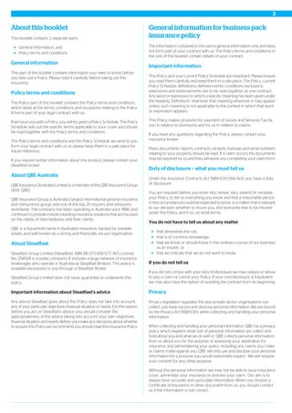 About this booklet
This booklet contains 2 separate parts:
General information, and
Policy terms and conditions.
General information
This part of the booklet contains information you need to know before
you take out a Policy. Please read it carefully before taking out this
insurance.
Policy terms and conditions
The Policy part of this booklet contains the Policy terms and conditions,
which detail all the terms, conditions and exclusions relating to the Policy.
It forms part of your legal contract with us.
If we issue you with a Policy, you will be given a Policy Schedule. The Policy
Schedule sets out the specific terms applicable to your cover and should
be read together with the Policy terms and conditions.
The Policy terms and conditions and the Policy Schedule we send to you
form your legal contract with us so please keep them in a safe place for
future reference.
If you require further information about this product, please contact your
Steadfast broker.
About QBE Australia
QBE Insurance (Australia) Limited is a member of the QBE Insurance Group
(ASX: QBE).
QBE Insurance Group is Australia’s largest international general insurance
and reinsurance group, and one of the top 25 insurers and reinsurers
worldwide. The company has been operating in Australia since 1886 and
continues to provide industry-leading insurance solutions that are focused
on the needs of intermediaries and their clients.
QBE is a household name in Australian insurance, backed by sizeable
assets, and well known as a strong and financially secure organisation.
About Steadfast
Steadfast Group Limited (Steadfast), ABN 98 073 659 677, AFS License
No: 254928 is a public company. It includes a large network of insurance
brokerages who operate in Australia as Steadfast Brokers. This policy is
available exclusively to you through a Steadfast Broker.
Steadfast Group Limited does not issue, guarantee or underwrite this
policy.
Important information about Steadfast’s advice
Any advice Steadfast gives about this Policy does not take into account
any of your particular objectives, financial situation or needs. For this reason,
before you act on Steadfast’s advice, you should consider the
appropriateness of the advice taking into account your own objectives,
financial situation and needs. Before you make any decisions about whether
to acquire this Policy we recommend you should read this insurance Policy.
General information for business pack
insurance policy
The information contained in this part is general information only and does
not form part of your contract with us. The Policy terms and conditions in
the rest of this booklet contain details of your contract.
Important information
This Policy and your current Policy Schedule are important. Please ensure
you read them carefully and keep them in a safe place. The Policy, current
Policy Schedule, definitions, defined events, conditions, exclusions,
extensions and endorsements are to be read together as one contract.
Any word or expression to which a specific meaning has been given under
the heading ‘Definitions’ shall bear that meaning wherever it may appear
unless such meaning is not applicable to the context in which that word
or expression appears.
This Policy makes provision for payment of Goods and Services Tax by
you in relation to premiums and by us in relation to claims.
If you have any questions regarding the Policy, please contact your
insurance broker.
Plans, documents, reports, contracts, receipts, manuals and serial numbers
relating to your property should be kept. If a claim occurs the documents
may be required by us and they will assist you completing your claim form.
Duty of disclosure – what you must tell us
Under the Insurance Contracts Act 1984 (Cth) (the Act), you have a duty
of disclosure.
You are required before you enter into, renew, vary, extend or reinstate
your Policy, to tell us everything you know and that a reasonable person
in the circumstances could be expected to know, is a matter that is relevant
to our decision whether to insure you, and everyone else to be insured
under the Policy, and if so, on what terms.
You do not have to tell us about any matter
that diminishes the risk,
that is of common knowledge,
that we know or should know in the ordinary course of our business
as an insurer, or
that we indicate that we do not want to know.
If you do not tell us
If you do not comply with your duty of disclosure we may reduce or refuse
to pay a claim or cancel your Policy. If your non-disclosure is fraudulent
we may also have the option of avoiding the contract from its beginning.
Privacy
Privacy legislation regulates the way private sector organisations can
collect, use, keep secure and disclose personal information. We are bound
by the Privacy Act 1988 (Cth), when collecting and handling your personal
information.
When collecting and handling your personal information. QBE has a privacy
policy which explains what sort of personal information we collect and
hold about you and what we do with it. QBE collects personal information
from or about you for the purpose of assessing your application for
insurance and administering your policy, including any claims you make
or claims made against you. QBE will only use and disclose your personal
information for a purpose you would reasonably expect. We will request
your consent for any other purpose.
Without this personal information we may not be able to issue insurance
cover, administer your insurance or process your claim. Our aim is to
always have accurate and up-to-date information. When you receive a
Certificate of Insurance or other document from us, you should contact
us if the information is not correct.
3
 