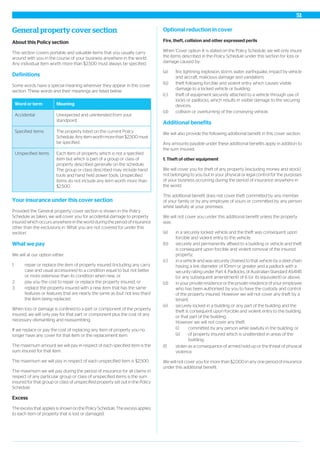 General property cover section
About this Policy section
This section covers portable and valuable items that you usually carry
around with you in the course of your business anywhere in the world.
Any individual item worth more than $2,500 must always be specified.
Definitions
Some words have a special meaning wherever they appear in this cover
section. These words and their meanings are listed below.
MeaningWord or term
Unexpected and unintended from your
standpoint.
Accidental
The property listed on the current Policy
Schedule. Any item worth more than $2,500 must
be specified.
Specified items
Each item of property which is not a specified
item but which is part of a group or class of
property described generally on the schedule.
Unspecified items
The group or class described may include hand
tools and hand held power tools. Unspecified
items do not include any item worth more than
$2,500.
Your insurance under this cover section
Provided the 'General property' cover section is shown in the Policy
Schedule as taken, we will cover you for accidental damage to property
insured which occurs anywhere in the world during the period of insurance
other than the exclusions in ‘What you are not covered for under this
section’.
What we pay
We will at our option either:
1. repair or replace the item of property insured (including any carry
case and usual accessories) to a condition equal to but not better
or more extensive than its condition when new, or
2. pay you the cost to repair or replace the property insured, or
3. replace the property insured with a new item that has the same
features or features that are nearly the same as (but not less than)
the item being replaced.
When loss or damage is confined to a part or component of the property
insured, we will only pay for that part or component plus the cost of any
necessary dismantling and reassembling.
If we replace or pay the cost of replacing any item of property you no
longer have any cover for that item or the replacement item.
The maximum amount we will pay in respect of each specified item is the
sum insured for that item.
The maximum we will pay in respect of each unspecified item is $2,500.
The maximum we will pay during the period of insurance for all claims in
respect of any particular group or class of unspecified items is the sum
insured for that group or class of unspecified property set out in the Policy
Schedule.
Excess
The excess that applies is shown on the Policy Schedule. The excess applies
to each item of property that is lost or damaged.
Optional reduction in cover
Fire, theft, collision and other expressed perils
When 'Cover option A' is stated on the Policy Schedule, we will only insure
the items described in the Policy Schedule under this section for loss or
damage caused by:
(a) fire, lightning, explosion, storm, water, earthquake, impact by vehicle
and aircraft, malicious damage and vandalism;
(b) theft following forcible and violent entry which causes visible
damage to a locked vehicle or building;
(c) theft of equipment securely attached to a vehicle through use of
locks or padlocks, which results in visible damage to the securing
devices;
(d) collision or overturning of the conveying vehicle.
Additional benefits
We will also provide the following additional benefit in this cover section.
Any amounts payable under these additional benefits apply in addition to
the sum insured.
1. Theft of other equipment
We will cover you for theft of any property (excluding money and stock)
not belonging to you but in your physical or legal control for the purposes
of your business occurring during the period of insurance anywhere in
the world.
This additional benefit does not cover theft committed by any member
of your family or by any employee of yours or committed by any person
whilst lawfully at your premises.
We will not cover you under this additional benefit unless the property
was:
(a) in a securely locked vehicle and the theft was consequent upon
forcible and violent entry to the vehicle;
(b) securely and permanently affixed to a building or vehicle and theft
is consequent upon forcible and violent removal of the insured
property;
(c) in a vehicle and was securely chained to that vehicle by a steel chain
having a link diameter of 10mm or greater and a padlock with a
security rating under Part 4: Padlocks, of Australian Standard AS4145
(or any subsequent amendment) of 6 (or its equivalent) or above;
(d) in your private residence or the private residence of your employee
who has been authorised by you to have the custody and control
of the property insured. However we will not cover any theft by a
tenant;
(e) securely locked in a building or any part of the building and the
theft is consequent upon forcible and violent entry to the building
or that part of the building.
However we will not cover any theft:
(i) committed by any person while lawfully in the building; or
(ii) of property insured which is unattended in areas of the
building;
(f) stolen as a consequence of armed hold-up or the threat of physical
violence.
We will not cover you for more than $2,000 in any one period of insurance
under this additional benefit.
51
 
