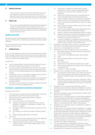 2. Inflation protection
The sum insured on items of machinery shall at the time of loss
be increased according to the consumer price index by the
proportion which the number of days since the commencement
of the period of insurance shall bear to the whole of such period.
3. Repair costs
The cost of consulting engineers’ fees (excluding fees for preparing
a claim) necessarily incurred with our written consent, in the
reinstatement of machinery. Provided that where the sum insured
is exhausted we will pay an additional amount of up to $5,000 in
respect of this Extra cover.
Additional benefit
We will also provide the following additional benefit in this Policy section,
subject to the Policy limits, conditions and exclusions except as provided
otherwise.
Any amount payable under the following additional benefits applies in
addition to the sum insured.
1. Additional items
If you hire or purchase and commission at your premises any items similar
to items already insured under this cover section, we will consider these
items to be added to the insurance by this Policy section, giving the same
cover as for similar items already insured.
Provided that:
(a) cover for additional items shall not exceed the total sum insured
for the items already insured under this cover section;
(b) you give us written notice within 90 days of the hire or purchase
and commissioning of the item(s) and pay the appropriate extra
premium on a pro rata basis together with any applicable statutory
charges;
(c) the items are as far as you are aware, suitable for service, free from
material defect and in sound working condition;
(d) the items shall not be insured until successfully commissioned and
all relevant statutory provisions for inspections and certification
have been fulfilled;
(e) the limits and excess as shown on the Policy Schedule shall be the
same as for similar items already insured.
Exclusions – applicable to machinery breakdown
We will not cover you for:
1. The cost of repair or replacement of expendable items other than
expendable items which are necessary for the repair.
2. The costs incurred in repairing wear and tear or gradual
deterioration including:
(a) wear and tear due to normal operation;
(b) wearing or wasting away of material caused by normal
operation or resulting from atmospheric conditions, rust,
erosion, or oxidation;
(c) damage to a safety or protective device caused by its own
operation;
(d) the chipping or scratching of painted or polished surfaces;
or
(e) slowly developing deformation or distortion.
3. The cost of:
(a) carrying out of normal maintenance, such as the tightening
of loose parts, recalibration or adjustments;
(b) alteration, additions, improvements or overhauls whether
carried out in the course of indemnifiable repairs, or as a
separate operation;
(c) modification or alteration of insured plant to enable
replacement or repair, caused by gradual deterioration
(including rust, corrosion, erosion, oxidation or scale
formation);
(d) replacement of lighting equipment, reticulated electrical
wiring, reticulated liquid and gas piping and ducting;
(e) repair of scratches chipping or discolouration to painted or
polished surfaces, unless resulting from Insured damage;
(f) repair of a slowly developing deformation, distortion or fatigue
of any part;
(g) repair of blisters, laminations, flaws or grooving even when
accompanied by leakage;
(h) repairs to valves, fittings, glands, joints, gaskets, pipes, lines
and connections which are defective or leaking;
(i) repairs to shaft keys requiring tightening, fitting or renewal;
(j) damage caused by the movement of foundations, masonry
or brick work unless this results from breakdown of any
machinery or any part of machinery; or
(k) removal or installation of underground pumps and well
casings. Unless specifically noted on the Policy Schedule, this
exclusion does not apply to submersible pumps.
4. Breakdown of machinery which you knew or reasonably should
have known to be defective before the breakdown occurred.
5. Loss of use or consequential loss of any kind.
6. We will not cover loss or damage caused by or arising out of:
(a) earthquake, landslide, mud flow, subsidence, subterranean
fire, or volcanic eruption;
(b) cyclone, storm, hail, lightning, thunder, wind, rainwater;
(c) flood;
(d) the sea, including tidal wave, tsunami, storm surge or
high-water;
(e) fire, smoke or soot;
(f) water seeping or percolating the building from outside;
(g) water, liquids or substances discharged or other means used
to extinguish a fire;
(h) vandalism or malicious damage.
7. Breakdown, loss or damage caused by explosion, other than:
(a) the sudden and violent rending of any boilers and pressure
plant or pressure pipe systems by force of internal fluid
pressure of ignited flue gases, but excluding other chemical
action; or
(b) the bursting or disruption of turbines, compressors, engine
cylinders, hydraulic cylinders, flywheels or other parts subject
to centrifugal force, transformers, switches or oil immersed
switch gear.
8. Breakdown, loss or damage caused during the course of
maintenance, inspection, repair, alteration, modification or overhaul.
9. Breakdown, loss or damage caused during installation, erection or
relocation.
10. Damage to foundations, brickwork, and refractory materials other
than as a result of breakdown.
11. Breakdown, loss or damage arising out of plant being subjected to
tests involving abnormal stresses or arising out of plant being
deliberately overloaded. The checking of the correct working of any
insured item or of its safety installations is not considered to be
testing or overloading within the context of this exclusion.
12. Breakdown, loss or damage caused by a deliberate act, neglect or
omission on your part.
13. Breakdown, loss or damage for which the manufacturer or supplier
or other parties are responsible under a maintenance or warranty
agreement provided that we shall be liable for 'Breakdown' insured
by this section and not recoverable under such maintenance
agreement or warranty by reason of a specific exclusion contained
therein or by reason of any dispute concerning the interpretation
of that agreement or warranty (as the case may be).
14. The cost of alterations, improvements or overhauls unless it is
required for the repair or replacement.
15. The costs associated with modifying the machinery so that it
operates with a more ozone friendly refrigerant gas as required by
the United Nations Environment Programme ('UNEP').
16. Breakdown, loss or damage as a result of dual lifting.
54
 