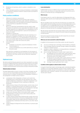 17. Breakdown of machinery, which is useless or obsolete to your
business.
18. Loss or damage caused by or arising out of pollution, contamination
or a hazardous substance, however caused, except as provided for
in extra cover 1.
Policy section conditions
1. Adherence to statutory requirements
If any insured equipment must be licensed under statutory
obligations, by-laws, regulations, public authority requirements or
safety requirements, you must obtain any licenses as required and
use the machinery as specified in the license.
2. Inspection
We or our authorised representatives have the right to make
inspections of machinery at any reasonable time. Neither this right
to make inspections nor making them is an undertaking to you or
others that the insured equipment is safe and not hazardous or
injurious to health.
3. Obligation to prevent loss
If we or our authorised representative discover machinery in or
exposed to a dangerous condition, you must comply with any
direction provided by us or our representatives to prevent loss. If
you do not comply within 30 days of receiving the direction, we
may refuse to pay a claim and cancel your policy.
4. One breakdown
If either:
(a) breakdown of machinery causes the breakdown of other
insured property; or
(b) a series of breakdowns occur at the same time as a result of
the same cause;
they will all be considered as one breakdown for the purpose of
applying the excess, the relevant sum insured and any other limit
or sub-limit in this Policy section and the 'Electronic equipment'
cover section.
Optional cover
We will provide the following optional cover when requested by you, when
you pay any additional premium required and when shown on your Policy
Schedule as applying. This optional cover is subject to the Policy limits,
conditions, general exclusions and exclusions, except as otherwise provided.
Deterioration of stock
Provided 'Deterioration of stock' is shown in the Policy Schedule, we will
cover you for loss of perishable stock that spoils during the period of
insurance due to a change in temperature in a refrigeration chamber of
the refrigeration or freezer unit as a result of:
(a) a breakdown of the refrigeration or freezer unit in which the
refrigerated stock is kept where we have agreed to pay a claim
under the 'Machinery breakdown' or 'Electronic equipment' cover
section for the breakdown of such machinery or electronic
equipment;
(b) malfunctioning or failure of the thermostats, controls, fuses, circuit
breakers or overload devices which are owned by you and are
protecting a refrigeration chamber, but not including loss or damage
due to the manual operation or setting of switches;
(c) contamination of the refrigerated stock by leakage of refrigerant;
(d) sudden and unforeseen failure of the public power supply;
(e) accidental failure of supply services which directly affects the
refrigeration or freezer unit;
(f) a supply authority intentionally interfering with a public service but
only to the extent that this is necessary to safeguard life or any part
of the public supply and the supply authority’s interference is not
caused directly or indirectly by fire, flood, storm or any other natural
cause; or
(g) sudden leakage of refrigerant from the machinery or pressure pipe
systems.
Loss minimisation
If deterioration occurs or is likely to occur to such stock by any of the
above causes, we will pay any reasonable expenses incurred by you to
prevent or minimise the loss of refrigerated stock.
What we pay
If we agree to pay for a claim for deterioration of refrigerated stock, we
will at our option, pay the cost of replacing the refrigerated stock or replace
that stock.
We are not liable to pay more than the purchase price you paid for the
stock, together with any handling costs you incurred. If deterioration occurs
or is likely to occur to refrigerated stock by any of the defined events
specified above, we will also pay the reasonable costs incurred by you to
prevent or minimise the loss of or damage to refrigerated stock.
We will not pay more than the sum insured shown on the current policy
schedule for this optional cover, except to the extent stated during seasonal
increase periods.
During the seasonal increase periods we will increase the sum insured
shown in the Policy schedule by 50%.
What you are not covered for under this option
In addition to the exclusions for this Policy section, we will not pay for:
(a) any loss or damage due to shrinkage, inherent defects or diseases;
(b) loss or damage caused by improper storage, collapse of the packing
material or storage structure;
(c) penalties or delay or detention or consequential loss or damage or
liability of any nature whatsoever; and
(d) loss or damage following loss of public power supply due to:
(i) the deliberate act of any public power supply authority unless
performed for the sole purpose of safeguarding life or
protecting a part of the supply system;
(ii) the decision by any public power supply authority to restrict
or withhold supply excepting a scheme of rationing
necessitated by damage to any part of the supply system;
(iii) shortage of power generation fuel or water.
Condition which applies to deterioration of stock
In respect of stock that is kept in cold storage under controlled atmospheric
conditions, you must keep adequate records, for each chamber, of the
temperature, humidity and gas concentrations, as well as the time(s) and
date(s) when each chamber is opened. You must provide us with those
records upon request.
55
 