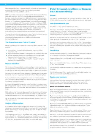 QBE uses the services of a related company located in the Philippines to
provide call centre sales and claims handling, accounting and
administration services to QBE in Australia.
QBE may need to disclose personal information to its reinsurers (who may
be located overseas), insurance intermediaries, insurance reference
bureaux, credit reference agencies, QBE’s advisers and those involved in
the claims handling process (including assessors, investigators and other
insurers), for the purposes of assisting it and them in providing relevant
services and products, or for the purposes of recovery or litigation. QBE
may disclose personal information to people listed as co-insured on your
Policy and to family members or agents authorised by you. Computer
systems and support services may be provided to QBE companies that
may be located overseas. We may also disclose information to
organisations which conduct customer service surveys on our behalf.
To obtain further information about our Privacy Policy or to request access
to or correct your personal information, please e-mail:
compliance.manager@qbe.com. To make a complaint e-mail:
complaints@qbe.com.
The General Insurance Code of Practice
QBE is a signatory to the General Insurance Code of Practice. The Code
aims to:
promote more informed relations between insurers and their
customers; and
improve consumer confidence in the general insurance industry; and
provide better mechanisms for the resolution of complaints and
disputes between insurers and their customers; and
commit insurers and the professionals they rely upon to higher
standards of customer service.
Dispute resolution
We will do everything possible to provide a quality service to you. However,
we recognise that occasionally there may be some aspect of our service
or a decision we have made that you wish to query or draw to our attention.
We have a Complaints and Dispute Resolution Procedure which undertakes
to provide an answer to your complaint within fifteen (15) working days.
If you would like to make a complaint or access our internal dispute
resolution service please contact your nearest QBE office and ask to speak
to a dispute resolution specialist.
If you are not happy with our answer, or we have taken more than fifteen
(15) working days to respond, you may take your complaint to the Financial
Ombudsman Service (FOS), an ASIC approved external dispute resolution
body.
FOS resolves certain insurance disputes between consumers and insurers
and will provide an independent review at no cost to you. QBE is bound
by the determination of FOS but the determination is not binding on you.
We will provide the contact telephone number and address of the FOS
office upon request.
Cooling-off information
If you want to return your Policy after your decision to buy it, you may
cancel it and receive a full refund. To do this you may notify your Steadfast
broker electronically or in writing within 21 days from the date the Policy
commenced.
This cooling-off right does not apply if you have made or are entitled to
make a claim. At the end of the cooling-off period, you still have cancellation
rights. However your Steadfast broker may deduct certain amounts from
any refund for administration costs or any non-refundable taxes.
Policy terms and conditions for Business
Pack Insurance Policy
Insurer
The Policy is underwritten by QBE Insurance (Australia) Limited, ABN 78
003 191 035, AFS Licence No. 239545 of 82 Pitt Street, Sydney, NSW, 2000.
Our agreement with you
This Policy is a legal contract between you and us.
You pay us the premium, and we provide you with the cover you have
chosen as set out in the Policy Schedule, subject to the terms and
conditions of the Policy. Cover is provided during the period of insurance
shown on your Policy Schedule or any renewal period.
We will not pay any more than the sum insured or limit of liability for each
cover section which is shown in the Policy or Policy Schedule.
We will not pay the excesses shown in the Policy or Policy Schedule. If any
loss or damage leads to a claim under more than one section of this Policy,
you must pay the highest applicable excess, but you need to pay only one
excess.
Your Policy
Your Business Insurance Policy consists of the Policy terms and conditions
in this booklet and the Policy Schedule we give you.
Please read your Policy carefully, and satisfy yourself that it provides the
cover you require.
If you want more information about any part of your Policy, please ask us,
or your Steadfast broker.
The address and telephone number of your QBE Branch are on your Policy
Schedule.
You should keep your Policy wording and Policy Schedule together in a
safe and convenient place for future reference.
Paying your premium
You must pay your annual premium by the due date to your insurance
broker. If your premium is unpaid by this date or your payment is
dishonoured this Policy will not operate and there will be no cover.
Paying your instalment premium
If you are paying your premium for the first time by instalments, we will
deduct instalments each month on the day of the month that you nominate
as your payment date.
If you are renewing your Policy and you paid your previous Policy by
instalments, we will continue to deduct instalments for your renewed Policy
on the day of the month you previously nominated as your payment date,
unless you tell us otherwise.
If you have nominated the 29th, 30th or 31st of the month as your payment
date, we will deduct your instalment payment on the next day if those
dates do not occur in a month.
If your first instalment of premium when you take out your Policy or renew
it is dishonoured, this Policy will not operate and there will be no cover.
We will not pay a claim under this Policy if, at the time the claim occurred,
any instalment of premium has remained unpaid for 14 days or more.
If any instalment of premium has remained unpaid for one month, we may
cancel this Policy. We will send you a notice giving you details of the action
we intend to take and when any cancellation will become effective.
We are entitled to deduct from any amount we pay you under a claim any
unpaid premium or instalment of premium.
4
 