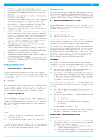 8. Breakdown, loss or damage caused during the course of
maintenance, inspection, repair, alteration, modification or overhaul.
9. Breakdown, loss or damage caused during installation, erection or
relocation.
10. Damage to foundations, brickwork, and refractory materials other
than as a result of breakdown.
11. Breakdown, loss or damage arising out of plant being subjected to
tests involving abnormal stresses or arising out of plant being
deliberately overloaded. The checking of the correct working of any
insured item or of its safety installations is not considered to be
testing or overloading within the context of this exclusion.
12. Breakdown, loss or damage caused by a deliberate act, neglect or
omission on your part.
13. Breakdown, loss or damage for which the manufacturer or supplier
or other parties are responsible under a maintenance or warranty
agreement provided that we shall be liable for breakdown insured
by this section and not recoverable under such maintenance
agreement or warranty by reason of a specific exclusion contained
therein or by reason of any dispute concerning the interpretation
of that agreement or warranty (as the case may be).
14. The cost of alterations, improvements or overhauls unless it is
required for the repair or replacement.
15. The costs associated with modifying the electronic equipment so
that it operates with a more ozone friendly refrigerant gas as
required by the United Nations Environment Programme ('UNEP').
16. Breakdown, loss or damage as a result of dual lifting.
17. Breakdown of computer equipment or electronic equipment which
is useless or obsolete to your business.
18. Loss or damage caused by or arising out of pollution, contamination
or a hazardous substance, however caused, except as provided for
in extra cover 1.
P olicy section conditions
1. Adherence to statutory requirements
If any insured equipment must be licensed under statutory obligations,
by-laws, regulations, public authority requirements or safety requirements,
you must obtain any licenses as required and use the electronic equipment
as specified in the license.
2. Inspection
We or our authorised representatives have the right to make inspections
of electronic equipment at any reasonable time. Neither this right to make
inspections nor making them is an undertaking to you or others that the
insured equipment is safe and not hazardous or injurious to health.
3. Obligation to prevent loss
If we or our authorised representative discover electronic equipment in
or exposed to a dangerous condition, you must comply with any direction
provided by us or our representatives to prevent loss. If you do not comply
within 30 days of receiving the direction, we may refuse to pay a claim
and cancel your Policy.
4. One breakdown
If either:
(a) a breakdown of electronic equipment causes the breakdown of
other insured property; or
(b) a series of breakdowns occur at the same time as a result of the
same cause;
they will all be considered as one breakdown for the purpose of applying
the excess, the relevant sum insured and any other limit or sub-limit in this
Policy section and the 'Machinery breakdown' cover section.
Optional covers
We will provide the following optional cover when requested by you, when
you pay any additional premium required and when shown on your Policy
Schedule as applying. These optional covers are subject to the Policy limits,
conditions, general exclusions and exclusions, except as otherwise provided.
1. Electronic data and electronic data media
Provided 'Data Media' is shown as taken in the Policy Schedule under the
'Electronic equipment' cover section, 'Additional benefit' 3. Restoration of
computer data, is replaced by:
We will cover you for damage to:
(a) electronic data media; and
(b) the data on electronic data media;
insured under this optional cover as specified in the Policy Schedule, caused
solely as the result of damage covered under the 'Electronic equipment'
cover section to an item which is specified in the Policy Schedule.
We will extend cover under this optional cover to include restoration of
lost information which results from loss or damage to an electronic data
processing system which is not owned by you and which you are not
responsible to insure, but which is being used by you at the time the loss
or damage to that system occurs in circumstances which would give rise
to indemnity under the 'Machinery breakdown' cover section if it was
insured under the 'Machinery breakdown' cover section.
What we pay
If we agree to pay a claim for damage to electronic data media or the
restoration of data on electronic data media we will pay you up to the sum
insured less the applicable excess specified in the Policy Schedule including:
(a) the actual cost of replacement of lost or damaged software and
electronic data media by new unused materials;
(b) any expenses which can be proved to have been incurred by you
only for the purpose of restoring the electronic data by reproduction
of data or information in a condition equivalent to that existing prior
to the damage and necessary to allow operation of the insured item
to continue in the normal manner.
Lost electronic data may be reproduced in an updated form if the cost of
doing so is no greater than that of reinstatement in the original form, and
provided:
(c) we shall only be liable for costs and expenses incurred within a
period of twelve (12) months following the damage within the period
of insurance;
(d) this extension only applies whilst the insured electronic data media
is:
(i) at the premises; or
(ii) at a media storage situation; or
(iii) temporarily at an alternative situation for processing
purposes; or
in transit between any of these locations,
(e) the amount of each claim otherwise payable shall be reduced by
the amount of the excess shown in the Policy Schedule.
What you are not covered for under this option
We will not pay for:
(a) loss or distortion of electronic data contained on the electronic data
media while mounted in or on any machine for use or processing
unless such loss or distortion occurs at:
(a) the premises due to damage to an insured item which is
specified in the Policy Schedule, or
(b) another situation temporarily for processing purposes due
to damage to the insured item which would be indemnifiable
59
 