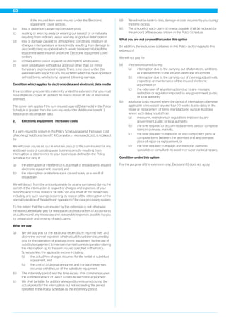 if the insured item were insured under the 'Electronic
equipment' cover section;
(b) loss or distortion caused by computer virus;
(c) wasting or wearing away or wearing out caused by or naturally
resulting from ordinary use or working or gradual deterioration;
(d) loss or damage caused by atmospheric conditions, moisture or
changes in temperature unless directly resulting from damage to
air-conditioning equipment which would be indemnifiable if the
equipment were insured under the 'Electronic equipment' cover
section;
(e) consequential loss of any kind or description whatsoever;
(f) work undertaken without our approval other than for minor
temporary or provisional repairs. There is no cover under this
extension with respect to any insured item which has been operated
without being satisfactorily repaired following damage.
Condition which applies to electronic data and electronic data media
It is a condition precedent to indemnity under this extension that you must
have duplicate copies of updated file media stored off site at alternative
premises.
This cover only applies if the sum insured against 'Data media' in the Policy
Schedule is greater than the sum insured under 'Additional benefit' 3.
Restoration of computer data.
2. Electronic equipment - increased costs
If a sum insured is shown in the Policy Schedule against 'Increased cost
of working', 'Additional benefit' 4. Computers – increased costs, is replaced
by:
We will cover you as set out in what we pay up to the sum insured for any
additional costs of operating your business directly resulting from
interruption or interference to your business as defined in the Policy
Schedule but only if:
(a) the interruption or interference is as a result of breakdown to insured
electronic equipment covered, and
(b) the interruption or interference is caused solely as a result of
breakdown.
We will deduct from the amount payable by us any sum saved during the
period of the interruption in respect of charges and expenses of your
business which may cease or be reduced as a result of the breakdown,
including any such savings occurring by reason of the interruption of the
normal operation of the electronic operation of the data processing system.
To the extent that the sum insured by this extension is not otherwise
exhausted, we will also pay for reasonable professional fees of accountants
or auditors and any necessary and reasonable expenses payable by you
for preparation and proving of valid claims.
What we pay
(a) We will pay you for the additional expenditure incurred over and
above the normal expenses which would have been incurred by
you for the operation of your electronic equipment by the use of
substitute equipment to maintain normal business operation during
the interruption up to the sum insured specified in the Policy
Schedule, less the applicable excess including:
(a) the actual hire charges incurred for the rental of substitute
equipment, and
(b) the cost of additional personnel and transport expenses
incurred with the use of the substitute equipment.
(b) The indemnity period and the time excess shall commence upon
the commencement of use of substitute electronic equipment.
(c) We shall be liable for additional expenditure incurred during the
actual period of the interruption but not exceeding the period
specified in the Policy Schedule as the indemnity period.
(d) We will not be liable for loss, damage or costs incurred by you during
the time excess.
(e) The amount of each claim otherwise payable shall be reduced by
the amount of the excess shown in the Policy Schedule.
What you are not covered for under this option
(In addition, the exclusions contained in this Policy section apply to this
extension.)
We will not pay for:
(a) the costs incurred during:
(a) interruption due to the carrying out of alterations, additions
or improvements to the insured electronic equipment;
(b) interruption due to the carrying out of cleaning, adjustment,
inspection or maintenance of the insured electronic
equipment; or
(c) the extension of any interruption due to any measure,
restriction or regulation imposed by any government, public
or local authority;
(b) additional costs incurred where the period of interruption otherwise
applicable is increased beyond four (4) weeks due to delay in the
repair or replacement of items manufactured outside Australia
where such delay results from:
(a) measures, restrictions or regulations imposed by any
government, public or local authority;
(b) the time required to procure replacement parts or complete
items in overseas markets;
(c) the time required to transport or ship component parts or
complete items between the premises and any overseas
place of repair or replacement; or
(d) the time required to engage and transport overseas
specialists or consultants to assist in or supervise local repairs.
Condition under this option
For the purpose of this extension only, 'Exclusion' 13 does not apply.
60
 