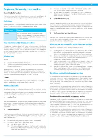 Employee dishonesty cover section
About this Policy section
This section covers the theft of your money, contents or stock by any of
your employees either acting alone or in collusion with any others.
Definitions
Some words have a special meaning wherever they appear in this cover
section. These words and their meanings are listed below.
MeaningWord or term
For the purposes of this cover section only,
money has the meaning in the general definitions
and also includes funds held in electronic form
in a bank account.
Money
Your insurance under this cover section
Provided the 'Employee dishonesty' cover section is shown in the Policy
Schedule as taken, we will cover you for loss of money, contents or stock
as a result of any act of theft, fraud or dishonesty by any of your employees,
either acting alone or in collusion with others, provided that the loss occurs
during the period of insurance.
What we pay
We will:
(a) pay you the amount of lost money; or
(b) at our option, replace lost contents or stock or pay the market value
of the contents or stock.
Notwithstanding that the act of fraud or dishonesty may have been
committed during more than one period of insurance, the maximum
amount we will pay for any one claim and for all claims in the period of
insurance is the sum insured shown in the Policy Schedule.
Excess
The amount of each claim otherwise payable shall be reduced by the
amount of the excess shown in the Policy Schedule.
Additional benefits
We will also provide the following additional benefits in this cover section.
Unlessstated otherwise below, any amounts payable under these additional
benefits do not apply in addition to the sum insured.
1. Auditors fees
With our prior approval, we will pay up to $5,000 towards the reasonable
and necessary fees payable by you to internal and/or external auditors
and for other expenses which you incur in preparation of a claim under
this benefit.
2. Retroactive cover
The insurance provided under this cover section also applies to any loss
by fraud or dishonesty committed during the currency of any previous
policy provided that:
(a) the discovery period in such previous Policy has expired;
(b) the fraud or dishonesty is discovered within:
(a) the period of this Policy; or
(b) 12 months of the termination of this Policy or 12 months after
termination of the employment of the employee concerned,
whichever shall first occur;
(c) the cover we provide will fall within and not be in addition to the
sum insured shown in the current Policy Schedule;
(d) we shall not be liable for any loss arising from an act of fraud or
dishonesty committed more than 12 months before the inception
of this section of the Policy.
3. Unidentified employees
If a loss is alleged to have occurred as a result of the fraud of dishonesty
of any one or more of your employees and you are able to positively
identify them we will pay for the loss provided that you are able to provide
evidence that the loss was due to the fraud or dishonesty of one or more
employees.
4. Welfare, social or sporting club cover
The term ‘You’ is extended to include any welfare, social or sporting club
formed with your knowledge and consent which is exclusively for the
benefit of employees and their families.
What you are not covered for under this cover section
We will not pay for any loss of money, contents or stock:
(a) resulting from any further act of fraud or dishonesty after you first
discover that the employee has previously engaged in provable
dishonest conduct or has previous convictions for dishonest acts;
(b) discovered more than 12 months after the period of insurance has
expired or more than 12 months after the termination of
employment of the employee concerned;
(c) that is not reported to us within 28 days of the discovery of any act
of fraud or dishonesty on the part of any employee or any other
matter in respect of which a claim may arise;
(d) beyond the limit of cover stated in this additional benefit in respect
of any one employee and all employees, even if the dishonest
conduct continued during more than one period of insurance.
Conditions applicable to this cover section
To the extent permitted by law you must agree to withhold any salary,
commission, moneys or assets that are the property of an employee whose
dishonesty has caused a claim under this cover section. Any such sum
shall be deducted from the amount of the loss before any claim is made
under this benefit.
In the event of the sum insured being reduced by the amount of any claim
payable under this additional benefit, the sum insured may be reinstated
by payment of appropriate additional premium, provided that the amount
by which the sum insured is reinstated shall be available only in respect
of acts of fraud or dishonesty committed after such reinstatement.
Special conditions applicable to this cover section
If we agree to pay a claim you must agree to withhold (to the extent you
are allowed to by law) and to retain salary, commission, moneys or assets
that are the property of an employee whose dishonesty has caused a
claim under this cover section. Any such sum shall be deducted from the
amount of the loss before any claim is made under this benefit.
In the event of the sum insured being reduced by the amount of any claim
payable under this additional benefit, the sum insured may be reinstated
by payment of appropriate additional premium, provided that the amount
by which the sum insured is reinstated shall be available only in respect
of acts of fraud or dishonesty committed after such reinstatement.
61
 