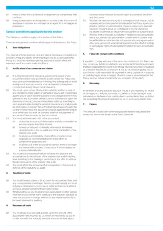 (ii) make or enter into a scheme of arrangement or compromise with
creditors;
(iii) being a corporation, are in liquidation or come under the control of
a receiver or receiver and manager or an agent for a mortgagee in
possession.
Special conditions applicable to this section
The following conditions apply to this section of the Policy.
There are also general conditions which apply to all sections of this Policy.
1. Your obligations
You must at all times exercise care and take all necessary precautions to
avoid incurring any liability which might give rise to a claim under this
Policy and must not recklessly pursue a course of action which will
inevitably result in a claim under this Policy.
2. Notification of occurrences and claims
(a) If, during the period of insurance, you become aware of any
occurrence which may give rise to a claim under this Policy, you
must give us immediate notice in writing. Any subsequent tax audit
arising out of such occurrence shall be deemed to have been
commenced during the period of insurance.
(b) You must, upon receipt of any notice, whether written or oral, of
any intention to make a claim or demand or issue a writ or summons
against you or upon becoming aware of any allegation which may
give rise to any such claim, demand, writ or summons or upon the
discovery of any occurrence, immediately notify us in writing as
soon as practicable during the period of insurance and shall provide
full information in respect thereof. Notwithstanding anything to the
contrary in this Policy, the accountant shall be appointed by and on
your behalf and you shall be primarily liable for the payment of
accountants’ fees incurred by that accountant.
(c) You must authorise and instruct the accountant:
(a) to disclose to us all such information and documentation as
we may require from time to time;
(b) to keep us fully and continually informed of all material
developments in the tax audit and of the completion of the
statutory tax audit;
(c) to advise us immediately of any offers or compromise
proposals or recommendations to make offers or
compromise proposals; and
(d) to advise us if, in the accountant’s opinion, there is no longer
any reasonable prospect of success or if the prospects for
success materially alter.
(d) You must not unreasonably refuse to follow the advice of the
accountant as to the conduct of the statutory tax audit including
advice relating to the making or accepting of any offer to settle or
the discontinuance of the statutory tax audit.
(e) You must afford the accountant full co-operation in the pursuit or
defence of the statutory tax audit.
3. Taxation of costs
(a) You must forward copies of all accounts for accountants’ fees, and
any correspondence relating to them to us upon receipt and must
not pay or otherwise compromise or settle such account without
giving us at least fourteen (14) days prior notice.
(b) If instructed by us, you must direct any accountant or other person
retained on your behalf in the conduct of the statutory tax audit to
have any account or charge referred to any relevant authority to
be taxed, assessed or audited.
4. Recovery of costs
(a) You must pay to us any and all costs, up to the amount of the
accountants’ fees incurred by us, which are recovered by you in
connection with the statutory tax audit and you will take, at our
expense, every measure to recover such accountants’ fees from
any third party.
(b) We shall not exercise any rights of subrogation that may accrue as
a consequence of any payment made under this Policy against any
director, partner or subcontractor of yours, unless such payment
has been brought about, or contributed to by, the dishonest,
fraudulent or criminal act of such director, partner or subcontractor.
(c) We may limit or exclude our liability in relation to any accountants’
fees if you, without our prior written consent which consent may
be withheld in our absolute discretion, enter into any agreement or
other arrangement of understanding which has the effect of limiting
or denying our rights of subrogation in relation to such accountants’
fees.
5. Failure to comply with conditions
If you fail to comply with any of the terms or conditions of this Policy, we
may reduce our liability in relation to any accountants’ fees by an amount
that fairly represents the extent to which our interests have been prejudiced
as a result of that failure or omission. If the act or omission giving rise to
such failure could reasonably be regarded as being capable of or causing
or contributing to a loss in respect of which cover is provided under this
Policy, we may refuse to indemnify you in respect of the claim.
6. Recovery
In the event that any statutory tax audit results in you receiving an award
of damages, you will pay a pro rata proportion of those damages to us
calculated on the basis of our contribution to accountants’ fees, up to but
not exceeding the amount expended by us on such accountants’ fees.
7. Excess
The amount of each claim otherwise payable shall be reduced by the
amount of the excess shown in the Policy Schedule.
63
 