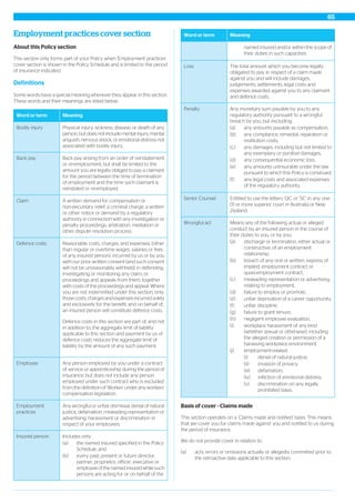 Employment practices cover section
About this Policy section
This section only forms part of your Policy when 'Employment practices'
cover section is shown in the Policy Schedule and is limited to the period
of insurance indicated.
Definitions
Some words have a special meaning wherever they appear in this section.
These words and their meanings are listed below.
MeaningWord or term
Physical injury, sickness, disease, or death of any
person, but does not include mental injury, mental
anguish, nervous shock, or emotional distress not
associated with bodily injury.
Bodily injury
Back pay arising from an order of reinstatement
or re-employment, but shall be limited to the
amount you are legally obliged to pay a claimant
Back pay
for the period between the time of termination
of employment and the time such claimant is
reinstated or re-employed.
A written demand for compensation or
non-pecuniary relief, a criminal charge, a written
or other notice or demand by a regulatory
Claim
authority in connection with any investigation or
penalty proceedings, arbitration, mediation or
other dispute resolution process.
Reasonable costs, charges, and expenses, (other
than regular or overtime wages, salaries or fees
of any insured person), incurred by us or by you
Defence costs
with our prior written consent (and such consent
will not be unreasonably withheld) in defending,
investigating or monitoring any claim, or
proceedings and appeals from them, together
with costs of the proceedings and appeal. Where
you are not indemnified under this section, only
those costs, charges and expenses incurred solely
and exclusively for the benefit, and on behalf of,
an insured person will constitute defence costs.
Defence costs in this section are part of, and not
in addition to, the aggregate limit of liability
applicable to this section and payment by us of
defence costs reduces the aggregate limit of
liability by the amount of any such payment.
Any person employed by you under a contract
of service or apprenticeship during the period of
insurance, but does not include any person
Employee
employed under such contract who is excluded
from the definition of ‘Worker’ under any workers’
compensation legislation.
Any wrongful or unfair dismissal, denial of natural
justice, defamation, misleading representation or
advertising, harassment or discrimination in
respect of your employees.
Employment
practices
Includes only:Insured person
(a) the named insured specified in the Policy
Schedule, and
(b) every past, present or future director,
partner, proprietor, officer, executive or
employee of the named insured while such
persons are acting for or on behalf of the
MeaningWord or term
named insured and/or within the scope of
their duties in such capacities.
The total amount which you become legally
obligated to pay in respect of a claim made
against you and will include damages,
Loss
judgements, settlements, legal costs and
expenses awarded against you to any claimant
and defence costs.
Any monetary sum payable by you to any
regulatory authority pursuant to a wrongful
breach by you, but excluding:
Penalty
(a) any amounts payable as compensation,
(b) any compliance, remedial, reparation or
restitution costs,
(c) any damages, including but not limited to
any exemplary or punitive damages,
(d) any consequential economic loss,
(e) any amounts uninsurable under the law
pursuant to which this Policy is construed,
(f) any legal costs and associated expenses
of the regulatory authority.
Entitled to use the letters ‘QC’ or ‘SC’ in any one
(1) or more superior court in Australia or New
Zealand.
Senior Counsel
Means any of the following actual or alleged
conduct by an insured person in the course of
their duties to you, or by you:
Wrongful act
(a) discharge or termination, either actual or
constructive, of an employment
relationship,
(b) breach of any oral or written, express of
implied, employment contract or
quasi-employment contract,
(c) misleading representation or advertising
relating to employment,
(d) failure to employ or promote,
(e) unfair deprivation of a career opportunity,
(f) unfair discipline,
(g) failure to grant tenure,
(h) negligent employee evaluation,
(i) workplace harassment of any kind
(whether sexual or otherwise), including
the alleged creation or permission of a
harassing workplace environment,
(j) employment-related:
(i) denial of natural justice;
(ii) invasion of privacy;
(iii) defamation;
(iv) infliction of emotional distress;
(v) discrimination on any legally
prohibited basis.
Basis of cover - Claims made
This section operates on a ‘Claims made and notified’ basis. This means
that we cover you for claims made against you and notified to us during
the period of insurance.
We do not provide cover in relation to:
(a) acts, errors or omissions actually or allegedly committed prior to
the retroactive date applicable to this section,
65
 