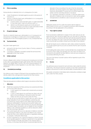 8. Prior or pending
Arising directly or indirectly from or in consequence of a claim:
(a) made, threatened or intimated against you prior to the period of
insurance; or
(b) directly or indirectly based upon, attributable to or in consequence
of any fact or circumstance:
(a) of which written notice has been given, or ought reasonably
to have been given, under any previous policy; or
(b) ofwhich you first became aware prior to the period of
insurance, and which you knew or ought reasonably to have
known had potential to give rise to a claim.
9. Property damage
Directly or indirectly based upon, attributable to or in consequence of
physical loss of, damage to, or destruction of any tangible property,
including loss of use of the tangible property or any consequential loss.
10. Territorial limits
Any claim made against you:
(a) pursuant to the law of any Country, State or Territory outside the
territorial limits, or
(b) committed or allegedly committed outside the territorial limits
applicable to this cover section.
11. Unfair contract
Actual or alleged unfair contract of employment, including but not limited
to any claim or proceeding brought under Section 106 of the Industrial
Relations Act (NSW) 1996 or Section 276 of the Industrial Relations Act
(Queensland) 1999 or similar legislation in any other State, Territory, or
jurisdiction.
12. Unrelated proceedings
Any defence costs in respect of that part of any proceedings which do not
directly relate to the coverage items insured by this Policy section.
Conditions applicable to this section
There are also general conditions which apply to all sections of this Policy.
1. Allocation
(a) If both loss covered by this Policy and loss not covered by this Policy
are incurred, either because:
(i) a claim against you includes both covered and uncovered
matters; or
(ii) a claim is made against you and there are others who are
party to the proceedings or demand to which the claim
relates, but who are not insured under the Policy,
then we will use our best efforts to agree with you upon a fair and
proper allocation of such amount between covered loss and
uncovered loss, having regard to the relative legal and financial
exposures attributable to covered and uncovered matters and
parties. We are only liable under this Policy for amounts attributable
to covered matters and parties, and our liability for loss, including
defence costs, otherwise payable by us will be reduced to reflect
such fair and proper allocation,
(b) if we cannot agree with you on an allocation of defence costs then
we will advance defence costs which we believe to be covered
under this Policy until a different allocation is negotiated, arbitrated
or judicially or otherwise determined,
(c) we will, if requested by you, submit the dispute to a Senior Counsel
to be mutually agreed or, in default of agreement, to be appointed
by the President of the Bar Association in the relevant State or
Territory, on the basis that the Senior Counsel will determine the
allocation of loss according to his view of the fair and proper
allocation, but having regard to the relative legal and financial
exposures attributable to covered and uncovered matters and
parties, and the overriding intention in (a) above,
(d) any negotiated, arbitrated or judicially or otherwise determined
allocation of defence costs on account of a claim will be applied
retrospectively to all defence costs on account of such claim.
2. Jurisdiction
Alldisputes arising out of or under this section will be subject to
determination by any court of competent jurisdiction within Australia
according to the law applicable to the jurisdiction.
3. Your right to contest
If we recommend a settlement in respect of any claim and you do not
agree that the claim should be settled, then you may elect to contest the
claim. Our liability in connection with that claim will not exceed the amount
for which we believe the claim could have been settled, plus the defence
costs incurred with our written consent up to the date of your election.
We will not require you to contest any claim unless a Senior Counsel (to
be mutually agreed upon by you and us) advises that the claim should be
contested.
In formulating their advice, Senior Counsel will take into consideration the
economics of the matter, the damages and costs which are likely to be
recovered by the plaintiff, the likely defence costs and your prospects of
successfully defending the claim.
The cost of the Senior Counsel’s opinion will be regarded as part of the
defence costs.
4. Excess
You will have to pay an excess for each and every claim under this section
of the Policy. The amount of excess is shown on your Policy Schedule and
applies to all amounts for which we will be liable, including defence costs.
All causally connected or interrelated claims shall jointly constitute a single
claim under this Policy section.
67
 