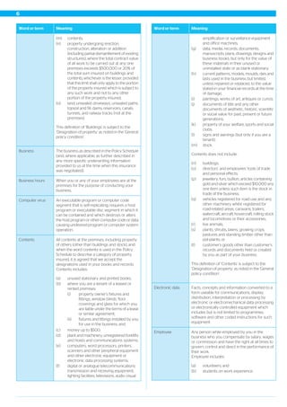 MeaningWord or term
(m) contents;
(n) property undergoing erection,
construction, alteration or addition
(including partial dismantlement of existing
structures), where the total contract value
of all work to be carried out at any one
premises exceeds $500,000 or 20% of
the total sum insured on buildings and
contents, whichever is the lesser, provided
that this limit shall only apply to the portion
of the property insured which is subject to
any such work and not to any other
portion of the property insured;
(o) land, unsealed driveways, unsealed paths,
topsoil and fill, dams, reservoirs, canals,
tunnels, and railway tracks (not at the
premises).
This definition of ‘Buildings’ is subject to the
‘Designation of property’ as noted in the 'General
policy condition'.
The business as described in the Policy Schedule
(and, where applicable, as further described in
any more specific underwriting information
provided to us at the time when this insurance
was negotiated).
Business
When you or any of your employees are at the
premises for the purpose of conducting your
business.
Business hours
An executable program or computer code
segment that is self-replicating, requires a host
program or executable disc segment in which it
Computer virus
can be contained and which destroys or alters
the host program or other computer code or data
causing undesired program or computer system
operation.
All contents at the premises, including property
of others (other than buildings and stock), and
when the word contents is used in the Policy
Contents
Schedule to describe a category of property
insured, it is agreed that we accept the
designations used in your books and records.
Contents includes:
(a) unused stationary and printed books;
(b) where you are a tenant of a leased or
rented premises:
(i) property owner’s fixtures and
fittings, window blinds, floor
coverings and glass for which you
are liable under the terms of a lease
or similar agreement;
(ii) fixtures and fittings installed by you
for use in the business; and
(c) money up to $500;
(d) plant and machinery, unregistered forklifts
and hoists and communications systems;
(e) computers, word processors, printers,
scanners and other peripheral equipment
and other electronic equipment or
electronic data processing systems;
(f) digital or analogue telecommunications
transmission and receiving equipment,
lighting facilities, televisions, audio visual
MeaningWord or term
amplification or surveillance equipment
and office machines;
(g) data, media, records, documents,
manuscripts, plans, drawings, designs and
business books, but only for the value of
these materials in their unused or
uninstalled state or as blank stationary;
(h) current patterns, models, moulds, dies and
lasts used in the business but limited,
unless repaired or replaced, to the value
stated in your financial records at the time
of damage;
(i) paintings, works of art, antiques or curios;
(j) documents of title and any other
documents of aesthetic, historic, scientific
or social value for past, present or future
generations;
(k) property of your welfare, sports and social
clubs;
(l) signs and awnings (but only if you are a
tenant);
(m) stock.
Contents does not include:
(n) buildings;
(o) directors’ and employees’ tools of trade
and personal effects;
(p) jewellery, furs, bullion, articles containing
gold and silver which exceed $10,000 any
one item unless such item is the stock in
trade of the business;
(q) vehicles registered for road use and any
other machinery whilst registered for
road-related areas, caravans, trailers,
watercraft, aircraft, hovercraft, rolling stock
and locomotives or their accessories;
(r) live animals;
(s) plants, shrubs, lawns, growing crops,
pastures and standing timber other than
pot-plants; or
(t) customer’s goods other than customer’s
records and documents held or created
by you as part of your business.
This definition of ‘Contents’ is subject to the
‘Designation of property’ as noted in the 'General
policy condition'.
Facts, concepts and information converted to a
form useable for communications, display,
distribution, interpretation or processing by
Electronic data
electronic or electromechanical data processing
or electronically controlled equipment which
includes but is not limited to programmes,
software and other coded instructions for such
equipment.
Any person while employed by you in the
business who you compensate by salary, wages
or commission and have the right at all times to
govern, control and direct in the performance of
their work.
Employee includes:
Employee
(a) volunteers; and
(b) students on work experience.
6
 