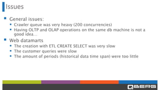 Issues
▪ General issues:
▪ Crawler queue was very heavy (200 concurrencies)
▪ Having OLTP and OLAP operations on the same db machine is not a
good idea…
▪ Web datamarts
▪ The creation with ETL CREATE SELECT was very slow
▪ The customer queries were slow
▪ The amount of periods (historical data time span) were too little
 
