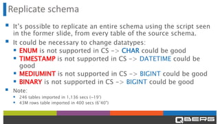 Replicate schema
▪ It’s possible to replicate an entire schema using the script seen
in the former slide, from every table of the source schema.
▪ It could be necessary to change datatypes:
▪ ENUM is not supported in CS -> CHAR could be good
▪ TIMESTAMP is not supported in CS -> DATETIME could be
good
▪ MEDIUMINT is not supported in CS -> BIGINT could be good
▪ BINARY is not supported in CS -> BIGINT could be good
▪ Note:
▪ 246 tables imported in 1,136 secs (~19’)
▪ 43M rows table imported in 400 secs (6’40")
 