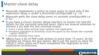 Master-slave delay
▪ Maxscale implements a policy to route query to slave only if the
replication delay is under a threshold (configurable i.e. 1s)
▪ Maxscale polls the slave delay every xx seconds (configurable i.e
0.5s)
▪ If you have a classic master-detail interface (a master list and the
details for the currently selected item), there are several solutions to
retrieve a list with the last inserted record:
▪ Insert a sleep delay waiting slave updates into application;
▪ Introduce statement to forcefully route the query to the master (for example
<space>SELECT);
▪ Exclude readings from slave.
▪ QBerg have a lot of PHP code written in more than 10 years. At the
moment we choose the last option. We’ll use the query to slave for
«SELECT only» when we’ll have completed the migration to new
application architecture.
 