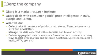 QBerg: the company
▪ QBerg is a market research institute
▪ QBerg deals with consumer goods’ price intelligence in Italy,
Europe and Latam.
▪ What we do:
- Collect price & presence of products into stores, flyers, e-commerce
sites and newsletters;
- Manage the data collected with automatic and human activity;
- Deliver aggregated data or raw-data format to our customers in many
ways (portal with analysis and research functions, Spredsheets, alert e-
mails, PPTx, csv, etc)
 