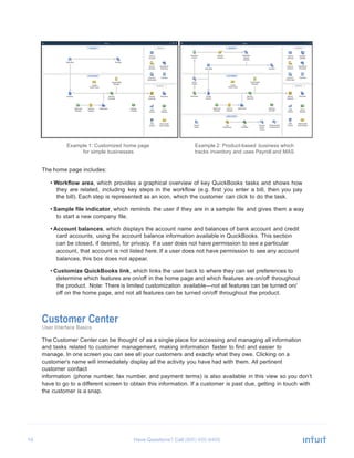 10 Have Questions? Call
	
  
	
  
	
  
	
  
	
  
	
  
	
  
	
  
	
  
	
  
	
  
	
  
	
  
	
  
	
  
	
  
	
  
	
  
Example 1: Customized home page
for simple businesses
	
  
	
  
The home page includes:
Example 2: Product-based business which
tracks inventory and uses Payroll and MAS
	
  
• Workflow area, which provides a graphical overview of key QuickBooks tasks and shows how
they are related, including key steps in the workflow (e.g. first you enter a bill, then you pay
the bill). Each step is represented as an icon, which the customer can click to do the task.
	
  
• Sample file indicator, which reminds the user if they are in a sample file and gives them a way
to start a new company file.
	
  
• Account balances, which displays the account name and balances of bank account and credit
card accounts, using the account balance information available in QuickBooks. This section
can be closed, if desired, for privacy. If a user does not have permission to see a particular
account, that account is not listed here. If a user does not have permission to see any account
balances, this box does not appear.
	
  
• Customize QuickBooks link, which links the user back to where they can set preferences to
determine which features are on/off in the home page and which features are on/off throughout
the product. Note: There is limited customization available—not all features can be turned on/
off on the home page, and not all features can be turned on/off throughout the product.
	
  
	
  
	
  
Customer Center
User Interface Basics
	
  
The Customer Center can be thought of as a single place for accessing and managing all information
and tasks related to customer management, making information faster to find and easier to
manage. In one screen you can see all your customers and exactly what they owe. Clicking on a
customer’s name will immediately display all the activity you have had with them. All pertinent
customer contact
information (phone number, fax number, and payment terms) is also available in this view so you don’t
have to go to a different screen to obtain this information. If a customer is past due, getting in touch with
the customer is a snap.
 