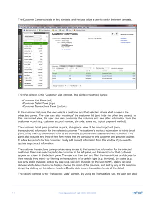 11 Have Questions? Call
	
  
The Customer Center consists of two contexts and the tabs allow a user to switch between contexts.
	
  
	
  
	
  
	
  
	
  
	
  
	
  
	
  
	
  
	
  
	
  
	
  
	
  
	
  
	
  
	
  
	
  
	
  
	
  
	
  
	
  
	
  
	
  
	
  
	
  
	
  
	
  
	
  
The first context is the “Customer List” context. This context has three panes:
	
  
• Customer List Pane (left)
• Customer Detail Pane (top)
• Customer Transactions Pane (bottom)
	
  
In the customer list pane, the user selects a customer and that selection drives what is seen in the
other two panes. The user can also “maximize” the customer list (and hide the other two panes). In
this maximized view, the user can also customize the columns and see other information from the
customer record (e.g. customer account number, zip code, sales rep, typical payment method).
	
  
The customer detail pane provides a quick, at-a-glance view of the most important (non-
transactional) information for the selected customer. The customer’s contact information is in this detail
pane, along with key information such as the standard payment terms extended to this customer. This
pane also includes two lines of free-form notes that are particular to this customer and provides access
to a few key reports for this customer. Easily edit contact information from this window if you need to
update any contact information.
	
  
The customer transactions pane provides easy access to the transaction information for the selected
customer. Users can select a particular customer in the left pane, and transactions for that customer
appear on screen in the bottom pane. The user can then sort and filter the transactions and choose to
view exactly they want—by filtering on transactions of a certain type (e.g. Invoices), by status (e.g.
see only Open Invoices) and/or by date (e.g. see only Invoices for the last month). Users can also
choose which data columns to display, choose the order of the columns, and sort by any of the columns
simply by clicking on the column headers. Double click on any transaction to see all the detail.
	
  
The second context is the “Transaction Lists” context. By using the Transactions tab, the user can also
 