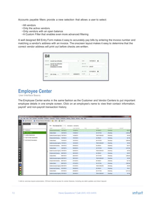 13 Have Questions? Call
	
  
Accounts payable filters provide a view selection that allows a user to select:
	
  
• All vendors
• Only the active vendors
• Only vendors with an open balance
• A Custom Filter that enables even more advanced filtering
	
  
A well designed Bill Entry Form makes it easy to accurately pay bills by entering the invoice number and
matching a vendor’s address with an invoice. The onscreen layout makes it easy to determine that the
correct vendor address will print out before checks are written.
	
  
	
  
	
  
	
  
	
  
	
  
	
  
	
  
	
  
	
  
	
  
	
  
	
  
	
  
	
  
	
  
Employee Center
User Interface Basics
	
  
The Employee Center works in the same fashion as the Customer and Vendor Centers to put important
employee details in one simple screen. Click on an employee’s name to view their contact information,
payroll1
and non-payroll transaction history.
	
  
	
  
	
  
	
  
	
  
	
  
	
  
	
  
	
  
	
  
	
  
	
  
	
  
	
  
	
  
	
  
	
  
	
  
	
  
	
  
	
  
	
  
	
  
	
  
	
  
	
  
	
  
	
  
1 Add-on services require subscription, EIN and Internet access for certain features, including tax table updates and direct deposit.
 