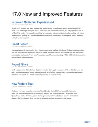 15 Have Questions? Call
17.0 New and Improved Features
Improved Multi-User Experienceed
17.0 New and Improved Features
New in 2017, there are now fewer instances that require users to switch between Multi-User and Single-User
mode. You can now pay bills, print checks, scan checks, link estimates to Invoices, and link payments to bills all
in Multi-User Mode. This means less switching between modes and more productivity when working with others
in QuickBooks Desktop. We have also added new collaboration tools to make switching from Multi-User mode
to Single-User mode easier.
Smart Search
17.0 New and Improved Features
Enter data faster with smart search. Now, when you start typing in a field QuickBooks Desktop instantly searches
your lists for all words or phrases that match. No need to search the full chart of accounts to find that one client or
memorize the exact name of every item. You can also search between values (e.g. $100 to $200) to find transactions,
instead of using the exact amount.
Report Filters17.0 New and Improved Features
Easily see your report filters. Just one click shows you the filters applied to a report. With visible filters, you can
easily reproduce memorized reports and quickly toggle on/off a filter. Adding filters is easy with a new shortcut
that allows you to click on a filter to see a complete listing of what’s available.
New Feature Tour
17.0 New and Improved Features
We know you want to get the most out of QuickBooks. So in 2017 we have added a tour to
teach you about all to productivity enhancing features that have been added. As you log into
QuickBooks for the first time, a new display gives an overview of all new features in the latest
release. The New Feature Tour can also be accessed anytime through the Help Menu.
 