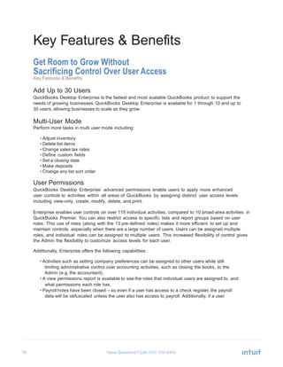 16 Have Questions? Call
Key Features & Benefits
Get Room to Grow Without
Sacrificing Control Over User Access
Key Features & Benefits
Add Up to 30 Users
QuickBooks Desktop Enterprise is the fastest and most scalable QuickBooks product to support the
needs of growing businesses. QuickBooks Desktop Enterprise is available for 1 through 10 and up to
30 users, allowing businesses to scale as they grow.
Multi-User Mode
Perform more tasks in multi user mode including:
• Adjust inventory
• Delete list items
• Change sales tax rates
• Define custom fields
• Set a closing date
• Make deposits
• Change any list sort order
User Permissions
QuickBooks Desktop Enterprise’ advanced permissions enable users to apply more enhanced
user controls to activities within all areas of QuickBooks by assigning distinct user access levels
including view-only, create, modify, delete, and print.
Enterprise enables user controls on over 115 individual activities, compared to 10 broad-area activities in
QuickBooks Premier. You can also restrict access to specific lists and report groups based on user
roles. This use of roles (along with the 13 pre-defined roles) makes it more efficient to set up and
maintain controls, especially when there are a large number of users. Users can be assigned multiple
roles, and individual roles can be assigned to multiple users. This increased flexibility of control gives
the Admin the flexibility to customize access levels for each user.
Additionally, Enterprise offers the following capabilities:
• Activities such as setting company preferences can be assigned to other users while still
limiting administrative control over accounting activities, such as closing the books, to the
Admin (e.g. the accountant).
• A view permissions report is available to see the roles that individual users are assigned to, and
what permissions each role has.
• Payroll holes have been closed – so even if a user has access to a check register, the payroll
data will be obfuscated unless the user also has access to payroll. Additionally, if a user
 