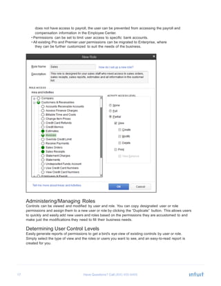 17 Have Questions? Call
	
  
does not have access to payroll, the user can be prevented from accessing the payroll and
compensation information in the Employee Center.
• Permissions can be set to limit user access to specific bank accounts.
• All existing Pro and Premier user permissions can be migrated to Enterprise, where
they can be further customized to suit the needs of the business.
	
  
	
  
	
  
	
  
	
  
	
  
	
  
	
  
	
  
	
  
	
  
	
  
	
  
	
  
	
  
	
  
	
  
	
  
	
  
	
  
	
  
	
  
	
  
	
  
	
  
	
  
	
  
	
  
	
  
	
  
	
  
	
  
	
  
	
  
	
  
	
  
	
  
	
  
	
  
	
  
	
  
Administering/Managing Roles
Controls can be viewed and modified by user and role. You can copy designated user or role
permissions and assign them to a new user or role by clicking the “Duplicate” button. This allows users
to quickly and easily add new users and roles based on the permissions they are accustomed to and
make just the modifications they need to fill their business needs.
	
  
Determining User Control Levels
Easily generate reports of permissions to get a bird’s eye view of existing controls by user or role.
Simply select the type of view and the roles or users you want to see, and an easy-to-read report is
created for you.
 