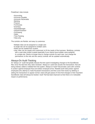 19 Have Questions? Call
	
  
Predefined roles include:
	
  
• Accounting
• Accounts Payable
• Accounts Receivable
• Banking
• Finance
• Full Access
• Inventory
• Payroll Manager
• Payroll Processor
• Purchasing
• Sales
• Time Tracking
• View-only
	
  
The controls are flexible and easy to customize:
	
  
• Multiple roles can be assigned to a single user.
• A single role can be assigned to multiple users.
• Roles can be created from scratch.
• User roles can be copied and customized to fit the needs of the business. Modifying controls
with a user-roles model is easier especially if your clients have multiple users assigned
to a single role. Clients no longer have to change controls for each user. Just change the
permissions to the role and the user(s) controls will be updated automatically.
	
  
Always-On Audit Tracking
An “always on” audit trail greatly reduces the time spent investigating changes to the QuickBooks
files since the last time they were reviewed. Always-on audit trail records the transactions that are
being entered, edited or deleted from the system. Always-on Audit Trail provides users with controls
to protect against employee fraud and detect employee errors. Reliable audit trails protect against
employees who attempt to make fraudulent transactions and then cover their tracks by deleting or
editing the transactions to appear normal. Users will gain peace of mind that changes to their important
QuickBooks data will always be tracked. Audit Trail has been improved so that there is no noticeable
impact on performance.
 