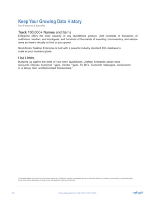 20 Have Questions? Call
Keep Your Growing Data History
Key Features & Benefits
Track 100,000+ Names and Items
Enterprise offers the most capacity of any QuickBooks product. Add hundreds of thousands of
customers, vendors, and employees, and hundreds of thousands of inventory, non-inventory, and service
items so there’s virtually no limit to your growth.
QuickBooks Desktop Enterprise is built with a powerful industry standard SQL database to
scale as your business grows.
List Limits
Bumping up against the limits of your lists? QuickBooks Desktop Enterprise allows more
Accounts, Classes, Customer Types, Vendor Types, To Do’s, Customer Messages, components
in a Group Item and Memorized Transactions.1
1 Enterprise allows you to add up to one million names (e.g. customers, vendors, employees) and up to one million items (e.g. inventory, non-inventory, and service items).
Some performance degradation is likely as your lists approach these size thresholds.
 
