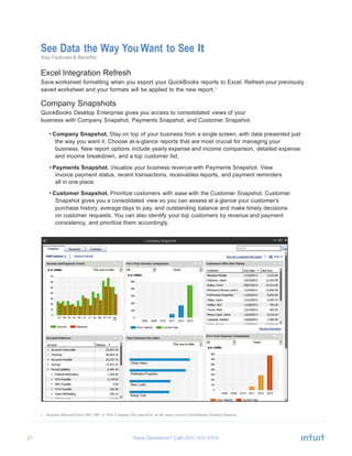 21 Have Questions? Call
See Data the Way You Want to See It
Key Features & Benefits
Excel Integration Refresh
Save worksheet formatting when you export your QuickBooks reports to Excel. Refresh your previously
saved worksheet and your formats will be applied to the new report.1
Company Snapshots
QuickBooks Desktop Enterprise gives you access to consolidated views of your
business with Company Snapshot, Payments Snapshot, and Customer Snapshot.
• Company Snapshot. Stay on top of your business from a single screen, with data presented just
the way you want it. Choose at-a-glance reports that are most crucial for managing your
business. New report options include yearly expense and income comparison, detailed expense
and income breakdown, and a top customer list.
• Payments Snapshot. Visualize your business revenue with Payments Snapshot. View
invoice payment status, recent transactions, receivables reports, and payment reminders
all in one place.
• Customer Snapshot. Prioritize customers with ease with the Customer Snapshot. Customer
Snapshot gives you a consolidated view so you can assess at a glance your customer’s
purchase history, average days to pay, and outstanding balance and make timely decisions
on customer requests. You can also identify your top customers by revenue and payment
consistency, and prioritize them accordingly.
1 Requires Microsoft Excel 2003, 2007, or 2010. Company files must all be on the same version of QuickBooks Desktop Enterprise.
 