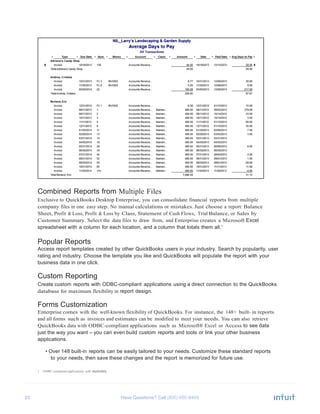 23 Have Questions? Call
Combined Reports from Multiple Files
Exclusive to QuickBooks Desktop Enterprise, you can consolidate financial reports from multiple
company files in one easy step. No manual calculations or mistakes. Just choose a report: Balance
Sheet, Profit & Loss, Profit & Loss by Class, Statement of Cash Flows, Trial Balance, or Sales by
Customer Summary. Select the data files to draw from, and Enterprise creates a Microsoft Excel
spreadsheet with a column for each location, and a column that totals them all.1
Popular Reports
Access report templates created by other QuickBooks users in your industry. Search by popularity, user
rating and industry. Choose the template you like and QuickBooks will populate the report with your
business data in one click.
Custom Reporting
Create custom reports with ODBC-compliant applications using a direct connection to the QuickBooks
database for maximum flexibility in report design.
Forms Customization
Enterprise comes with the well-known flexibility of QuickBooks. For instance, the 148+ built- in reports
and all forms such as invoices and estimates can be modified to meet your needs. You can also retrieve
QuickBooks data with ODBC-compliant applications such as Microsoft® Excel or Access to see data
just the way you want – you can even build custom reports and tools or link your other business
applications.
• Over 148 built-in reports can be easily tailored to your needs. Customize these standard reports
to your needs, then save these changes and the report is memorized for future use.
1 ODBC-compliant applications sold separately.
 