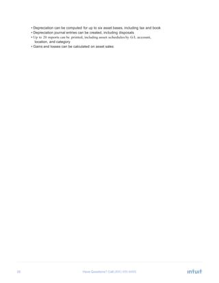 26 Have Questions? Call
	
  
• Depreciation can be computed for up to six asset bases, including tax and book
• Depreciation journal entries can be created, including disposals
• Up to 20 reports can be printed, including asset schedules by G/L account,
location, and category
• Gains and losses can be calculated on asset sales
 