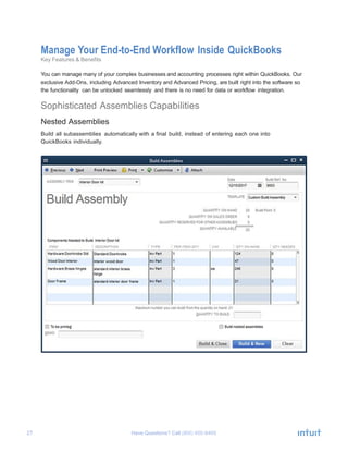 27 Have Questions? Call	
  
Manage Your End-to-End Workflow Inside QuickBooks
Key Features & Benefits
	
  
You can manage many of your complex businesses and accounting processes right within QuickBooks. Our
exclusive Add-Ons, including Advanced Inventory and Advanced Pricing, are built right into the software so
the functionality can be unlocked seamlessly and there is no need for data or workflow integration.
	
  
Sophisticated Assemblies Capabilities
	
  
Nested Assemblies
	
  
Build all subassemblies automatically with a final build, instead of entering each one into
QuickBooks individually.
	
  
	
  
 