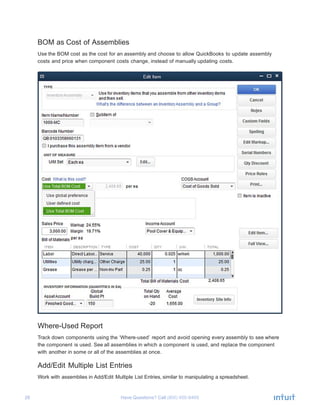 28 Have Questions? Call	
  
BOM as Cost of Assemblies
	
  
Use the BOM cost as the cost for an assembly and choose to allow QuickBooks to update assembly
costs and price when component costs change, instead of manually updating costs.
	
  
	
  
Where-Used Report
	
  
Track down components using the ‘Where-used’ report and avoid opening every assembly to see where
the component is used. See all assemblies in which a component is used, and replace the component
with another in some or all of the assemblies at once.
	
  
Add/Edit Multiple List Entries
	
  
Work with assemblies in Add/Edit Multiple List Entries, similar to manipulating a spreadsheet.
 