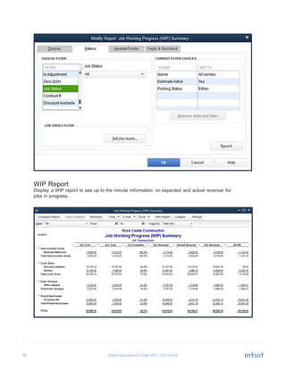30 Have Questions? Call	
  
	
  
	
  
WIP Report
Display a WIP report to see up to the minute information on expected and actual revenue for
jobs in progress.
 