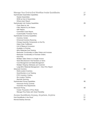 Manage Your End-to-End Workflow Inside QuickBooks 27
Sophisticated Assemblies Capabilities 27
• Nested Assemblies
• BOM as Cost of Assemblies
• Where-Used Report
Sophisticated Job Costing Capabilities 29
• Track Reps by Job
• Filter Reports by Job Status
• WIP Report
• Committed Costs Report
• Customizable Purchase Forms
Sophisticated Inventory Capabilities 32
• Inventory Center
• Enhanced Inventory Receiving
• Change Assembly Components on the Fly
• Sales Order Fulfillment
• Unit of Measure Conversion
• Available to Promise
• Bill of Materials Cost Tracking
• Backorder Functionality on Sales Orders and Invoices
• Backorder Functionality on Purchase Orders
• Auto POs
• Multiple Sales Orders to a Single Invoice
• Store Manufacturer’s Part Numbers on Items
• Cost Management and Sales Management
• Multiple Shipping Addresses per Customer
• Large Bill of Materials Management – View, Print, Report
Advanced Inventory 43
• Multi-Location Inventory
• Serial Number or Lot Tracking
• FIFO Inventory Costing
• Bin Location Tracking
• Barcode Scanning
Sophisticated Pricing Capabilities 46
• Advanced Pricing Controls
• Automatic Price Adjustments
Advanced Pricing 49
• Create Thousands of Price Rules
• Manage Price Rules with Great Flexibility
Access QuickBooks Anyway, Anywhere, Anytime 51
Host QuickBooks in the Cloud 51
Remote Desktop Services 51
 