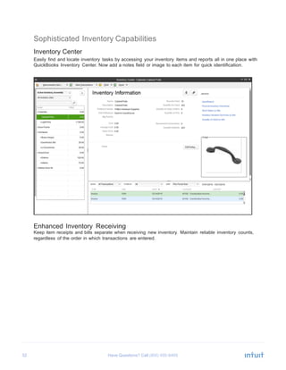 32 Have Questions? Call
	
  
Sophisticated Inventory Capabilities
	
  
Inventory Center
Easily find and locate inventory tasks by accessing your inventory items and reports all in one place with
QuickBooks Inventory Center. Now add a notes field or image to each item for quick identification.
	
  
	
  
	
  
	
  
	
  
	
  
	
  
	
  
	
  
	
  
	
  
	
  
	
  
	
  
	
  
	
  
	
  
	
  
	
  
	
  
	
  
	
  
	
  
	
  
	
  
	
  
	
  
	
  
	
  
	
  
	
  
	
  
	
  
Enhanced Inventory Receiving
Keep item receipts and bills separate when receiving new inventory. Maintain reliable inventory counts,
regardless of the order in which transactions are entered.
 
