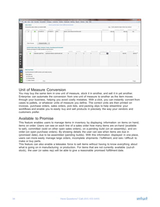 34 Have Questions? Call
	
  
	
  
	
  
	
  
	
  
	
  
	
  
	
  
	
  
	
  
	
  
	
  
	
  
	
  
	
  
	
  
	
  
	
  
	
  
	
  
	
  
	
  
	
  
	
  
	
  
	
  
	
  
Unit of Measure Conversion
You may buy the same item in one unit of measure, stock it in another, and sell it in yet another.
Enterprise can automate the conversion from one unit of measure to another as the item moves
through your business, helping you avoid costly mistakes. With a click, you can instantly convert from
cases to pallets, or whatever units of measure you define. The correct units are then printed on
invoices, purchase orders, sales orders, pick lists, and packing slips to help streamline your
workflows and enable you to easily buy and sell products in precisely the way your vendors and
customers prefer.
	
  
Available to Promise
This feature enables users to manage items in inventory by displaying information on items on hand,
items on order. Users can see on each line of a sales order how many items are on-hand (available
to sell), committed (sold on other open sales orders), on a pending build (on an assembly), and on-
order (on open purchase orders). By showing details the user can see when items are due in
(promised date), due to be assembled (pending builds). With this information displayed in one place,
users can more easily manage large orders, incomplete shipments / fulfillment, and rare / difficult to
make or buy parts.
This feature can also enable a telesales force to sell items without having to know everything about
what is going on in manufacturing or production. For items that are not currently available (out-of-
stock), the user (or sales rep) will be able to give a reasonable promised fulfillment date.
 