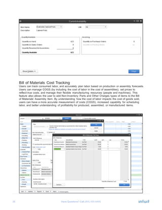 35 Have Questions? Call	
  
	
  
	
  
	
  
	
  
	
  
	
  
	
  
	
  
	
  
	
  
	
  
	
  
	
  
	
  
	
  
	
  
	
  
	
  
	
  
	
  
	
  
	
  
	
  
Bill of Materials Cost Tracking
Users can track consumed labor, and accurately plan labor based on production or assembly forecasts.
Users can manage COGS (by including the cost of labor in the cost of assemblies), set prices to
reflect true costs, and manage their flexible manufacturing resources (people and machines). This
feature also allows the user to add Non-Inventory Parts and Other Charges types of items to the Bill
of Materials’ Assembly Item. By understanding how the cost of labor impacts the cost of goods sold,
users can have a more accurate measurement of costs (COGS), increased capability for scheduling
labor, and better understanding of profitability for produced, assembled, or manufactured items.
 