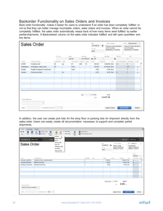 36 Have Questions? Call	
  
Backorder Functionality on Sales Orders and Invoices
Back order functionality makes it easier for users to understand if an order has been completely fulfilled or
not so that they can better manage incomplete orders, sales orders and invoices. When an order cannot be
completely fulfilled, the sales order automatically keeps track of how many items were fulfilled by earlier
partial shipments. A Backordered column on the sales order indicates fulfilled and still open quantities and
line items.
	
  
	
  
	
  
	
  
	
  
	
  
	
  
	
  
	
  
	
  
	
  
	
  
	
  
	
  
	
  
	
  
	
  
	
  
	
  
	
  
	
  
	
  
	
  
	
  
	
  
	
  
	
  
	
  
	
  
In addition, the user can create pick lists for the shop floor or packing lists for shipment directly from the
sales order. Users can easily create all documentation necessary to support and complete partial
shipments.
 