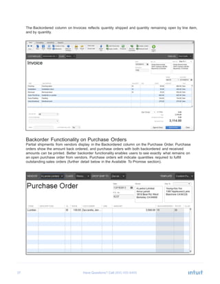 37 Have Questions? Call
	
  
The Backordered column on Invoices reflects quantity shipped and quantity remaining open by line item,
and by quantity.
	
  
	
  
	
  
	
  
	
  
	
  
	
  
	
  
	
  
	
  
	
  
	
  
	
  
	
  
	
  
	
  
	
  
	
  
	
  
	
  
	
  
	
  
	
  
	
  
	
  
	
  
	
  
	
  
	
  
Backorder Functionality on Purchase Orders
Partial shipments from vendors display in the Backordered column on the Purchase Order. Purchase
orders show the amount back ordered, and purchase orders with both backordered and received
amounts can be printed. Better backorder functionality enables users to see exactly what remains on
an open purchase order from vendors. Purchase orders will indicate quantities required to fulfill
outstanding sales orders (further detail below in the Available To Promise section).
 
