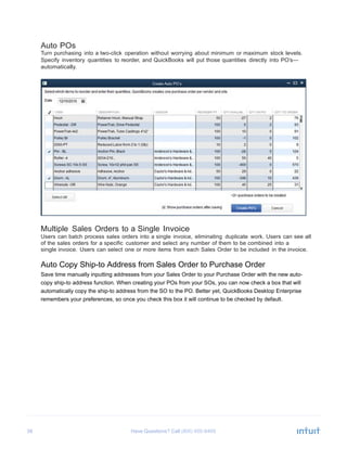 38 Have Questions? Call
Auto POs
Turn purchasing into a two-click operation without worrying about minimum or maximum stock levels.
Specify inventory quantities to reorder, and QuickBooks will put those quantities directly into PO’s—
automatically.
Multiple Sales Orders to a Single Invoice
Users can batch process sales orders into a single invoice, eliminating duplicate work. Users can see all
of the sales orders for a specific customer and select any number of them to be combined into a
single invoice. Users can select one or more items from each Sales Order to be included in the invoice.
Auto Copy Ship-to Address from Sales Order to Purchase Order
Save time manually inputting addresses from your Sales Order to your Purchase Order with the new auto-
copy ship-to address function. When creating your POs from your SOs, you can now check a box that will
automatically copy the ship-to address from the SO to the PO. Better yet, QuickBooks Desktop Enterprise
remembers your preferences, so once you check this box it will continue to be checked by default.
 