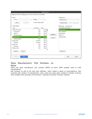39 Have Questions? Call
	
  
	
  
	
  
	
  
	
  
	
  
	
  
	
  
	
  
	
  
	
  
	
  
	
  
	
  
	
  
	
  
	
  
	
  
	
  
	
  
	
  
	
  
	
  
	
  
	
  
	
  
	
  
	
  
	
  
	
  
	
  
	
  
	
  
	
  
	
  
Store Manufacturer’s Part Numbers on
Items
Users can store manufacturer part numbers (MPN) on items. MPN enables users to enter
manufacturers’
part numbers as part of the main item definition, which makes it easier to cross-reference their
inventory with vendors’ & manufacturers’ parts. Using the same parts numbers to identify inventory
items enables more accurate communication, ordering and precise inventory tracking.
 