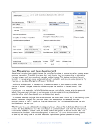 40 Have Questions? Call
	
  
	
  
	
  
	
  
	
  
	
  
	
  
	
  
	
  
	
  
	
  
	
  
	
  
	
  
	
  
	
  
	
  
	
  
	
  
	
  
	
  
	
  
	
  
	
  
	
  
	
  
	
  
	
  
	
  
	
  
	
  
	
  
	
  
	
  
	
  
	
  
	
  
Cost Management and Sales Management
Users have the option to accurately update the cost of an inventory or service item when creating a new
purchase transaction. The ability to change item costs directly from forms saves time by eliminating
the need to open each item record and manually update the cost. This feature provides enhanced
flexibility in managing item costs, and should help with profitability analysis and pricing decisions. For
instance, you can base Change Item Prices on Unit Cost.
	
  
This feature enables users to manage cost increases/decreases in items more accurately. When
the cost of an item changes, users can choose to update the item cost in the item record. If the
item is
a component in an assembly, the Bill of Materials average cost will also change when the assembly
is built. Users can see the impact of cost increases (and decreases) on the profitability (and
potential selling price) of purchased items and assembled goods.
	
  
The one time message displays when a user modifies the default item cost on any of the following forms:
checks, credit card charges, bills, purchase orders, and item receipts. For example, the user
changed the cost of “DRPE” on the bill. The user can choose “Yes” to automatically update the item
cost record with the new cost.
	
  
When the user chooses not to see the message any longer, whatever he elects to do at that time will
become the default behavior. So, if the user chooses to update the item’s cost, from that time forward,
whenever he modifies a cost on a form, the item’s cost will be updated in the item record. If the user
chooses not to, the item’s cost will not be updated in the future. The user’s decision can be reversed
by selecting the “bring back all one time messages” option in the general preferences dialog.
 