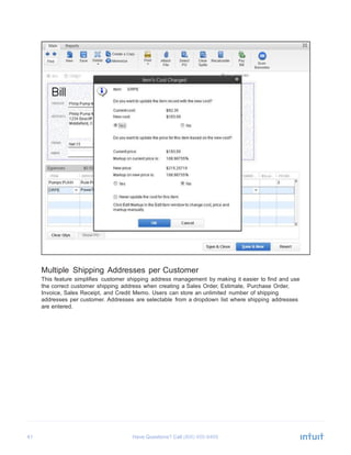 41 Have Questions? Call
	
  
	
  
	
  
	
  
	
  
	
  
	
  
	
  
	
  
	
  
	
  
	
  
	
  
	
  
	
  
	
  
	
  
	
  
	
  
	
  
	
  
	
  
	
  
	
  
	
  
	
  
	
  
	
  
	
  
	
  
	
  
	
  
	
  
	
  
	
  
	
  
	
  
	
  
	
  
	
  
Multiple Shipping Addresses per Customer
This feature simplifies customer shipping address management by making it easier to find and use
the correct customer shipping address when creating a Sales Order, Estimate, Purchase Order,
Invoice, Sales Receipt, and Credit Memo. Users can store an unlimited number of shipping
addresses per customer. Addresses are selectable from a dropdown list where shipping addresses
are entered.
 