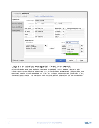 42 Have Questions? Call
	
  
	
  
	
  
	
  
	
  
	
  
	
  
	
  
	
  
	
  
	
  
	
  
	
  
	
  
	
  
	
  
	
  
	
  
	
  
	
  
	
  
	
  
	
  
	
  
	
  
	
  
	
  
	
  
	
  
	
  
	
  
	
  
	
  
	
  
Large Bill of Materials Management – View, Print, Report
Users can create, edit, view, and print large Bills of Materials (BOM), making it easier to track
inventories comprised of parts, assemblies, and sub-assemblies. An expanded onscreen view lists
consumed parts to indicate all pieces of a BOM, and indicates sub-assemblies (consumed BOMs).
Users can set the Sales Price by seeing each item cost and the total cost of the Bill of Materials.
 