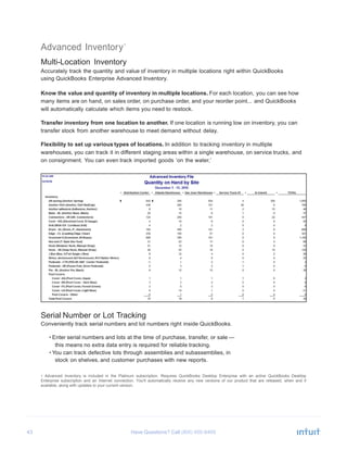 43 Have Questions? Call
Advanced Inventory1
Multi-Location Inventory
Accurately track the quantity and value of inventory in multiple locations right within QuickBooks
using QuickBooks Enterprise Advanced Inventory.
Know the value and quantity of inventory in multiple locations. For each location, you can see how
many items are on hand, on sales order, on purchase order, and your reorder point... and QuickBooks
will automatically calculate which items you need to restock.
Transfer inventory from one location to another. If one location is running low on inventory, you can
transfer stock from another warehouse to meet demand without delay.
Flexibility to set up various types of locations. In addition to tracking inventory in multiple
warehouses, you can track it in different staging areas within a single warehouse, on service trucks, and
on consignment. You can even track imported goods ‘on the water.’
Serial Number or Lot Tracking
Conveniently track serial numbers and lot numbers right inside QuickBooks.
• Enter serial numbers and lots at the time of purchase, transfer, or sale —
this means no extra data entry is required for reliable tracking.
• You can track defective lots through assemblies and subassemblies, in
stock on shelves, and customer purchases with new reports.
1 Advanced Inventory is included in the Platinum subscription. Requires QuickBooks Desktop Enterprise with an active QuickBooks Desktop
Enterprise subscription and an Internet connection. You'll automatically receive any new versions of our product that are released, when and if
available, along with updates to your current version.
 