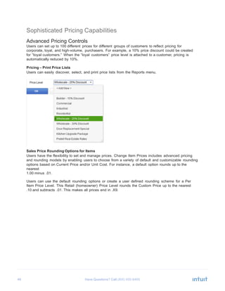 46 Have Questions? Call
	
  
Sophisticated Pricing Capabilities
	
  
Advanced Pricing Controls
Users can set up to 100 different prices for different groups of customers to reflect pricing for
corporate, loyal, and high-volume, purchasers. For example, a 10% price discount could be created
for “loyal customers.” When the “loyal customers” price level is attached to a customer, pricing is
automatically reduced by 10%.
	
  
Pricing – Print Price Lists
Users can easily discover, select, and print price lists from the Reports menu.
	
  
	
  
Sales Price Rounding Options for Items
Users have the flexibility to set and manage prices. Change Item Prices includes advanced pricing
and rounding models by enabling users to choose from a variety of default and customizable rounding
options based on Current Price and/or Unit Cost. For instance, a default option rounds up to the
nearest
1.00 minus .01.
	
  
Users can use the default rounding options or create a user defined rounding scheme for a Per
Item Price Level. This Retail (homeowner) Price Level rounds the Custom Price up to the nearest
.10 and subtracts .01. This makes all prices end in .X9.
 