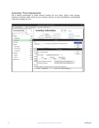 48 Have Questions? Call
	
  
Automatic Price Adjustments
Set a default percentage or dollar amount markup for your items. When costs change,
choose to increase sales prices by your markup amount, or have QuickBooks automatically
make the changes for you.
 