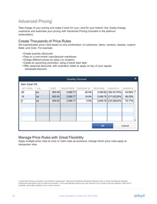 49 Have Questions? Call
1
Advanced Pricing
Take charge of your pricing and make it work for you—and for your bottom line. Easily change,
customize and automate your pricing with Advanced Pricing (included in the platinum
subscription).
Create Thousands of Price Rules
Set sophisticated price rules based on any combination of customers, items, vendors, classes, custom
fields and more. For example:
• Create quantity discounts
• Pass on a one-month manufacturer markdown
• Charge different prices by class (i.e. location)
• Create an upcoming promotion using a future start date
• Offer seasonal discounts with expiration dates to apply on top of your regular
wholesale discount
Manage Price Rules with Great Flexibility
Apply multiple price rules at once or mark rules as exclusive; change which price rules apply at
transaction time.
1 Advanced Pricing is included in the Platinum subscription. Requires QuickBooks Desktop Enterprise with an active QuickBooks Desktop
Enterprise subscription and an Internet connection. You'll automatically receive any new versions of our product that are released, when and if
available, along with updates to your current version.
 