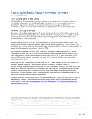 51 Have Questions? Call
Access QuickBooks Anyway, Anywhere, Anytime
Key Features & Benefits
Host QuickBooks in the Cloud
With QuickBooks Enterprise Hosting service, you can run your business from the cloud, allowing
you to boost collaboration and provide up-to-date information for everyone, anywhere, anytime.1
Best of all, it requires no installation or maintenance, training, new equipment, IT capital
investment, or even a long-term commitment.2
You can get up and running in 10 minutes or less.3
Remote Desktop Services
Companies with multiple locations can unify remote locations and workers for real-time access to all
data within QuickBooks Desktop Enterprise. Enterprise offers the ability to connect multiple business
locations and remote workers through the third-party technology called Remote Desktop Services
(formerly Windows Terminal Services).4
Remote Desktop Services (RDS) is a technology offered by Microsoft Windows Server 2008 R2 that
allows multiple users to access applications, data or virtual desktops located on a central server. This
technology was formerly known as “Terminal Services” in Windows Server 2003 and is now one part of a
greater set of virtualization technologies offered by RDS.
Intuit has taken advantage of RDS to make it easier for businesses to extend QuickBooks Desktop
Enterprise to multiple users. With RDS, administrators only need to install Enterprise once in order to
make it available for use by multiple users on multiple machines. Up to 30 users, depending on the
number of Enterprise licenses purchased, can work with a company data file at the same time,
without conflicts or delays.
A user interacts with Enterprise via RDS the same way as if it were installed locally. Client software on
the user’s personal computer, called Remote Desktop Connection, allows the user to log
in to the server to establish a session. Enterprise can then be accessed through a web page, icon or an
access point within the Start Menu on the user’s PC and used remotely. The user’s computer displays
images of the application from the server and sends back keystrokes and mouse selections to the
server where they are processed. Users experience much higher performance levels because they are
utilizing the server’s scalable processing capabilities.
Enterprise technical support engineers can provide limited Remote Desktop Services support related to
the Enterprise product. For more information about using Remote Desktop Services with Enterprise,
please read our white paper: Maximizing the Value and Performance of QuickBooks Enterprise with
Remote Desktop Services.
1 Internet Explorer 7, Firefox 3 for Windows or Mac, Safari 4 for Mac, Safari 5 for Windows, Chrome 3 or later for Windows or Chrome 4 or later for Mac. Internet connection
required. Access is subject to Internet provider network availability and occasional downtime due to systems and server maintenance and events beyond our control. Subject
to change without notice.
2 QuickBooks Enterprise software sold separately; a valid QuickBooks Enterprise license code must be provided to Right Networks. No down payment or contract required.
3 If you’re a QuickBooks Pro or Premier customer upgrading to QuickBooks Enterprise with Hosting. Based on internal data on 2/22/13 using recommended system
requirements.
4 Additional fees may apply. Requires certain hardware, Microsoft Server operating systems, Microsoft Windows Server software licenses, and Remote Desktop Services
Server Client Access Licenses, sold separately. For multiple remote users, a Remote Desktop Services Client Access License is required for each user.
 
